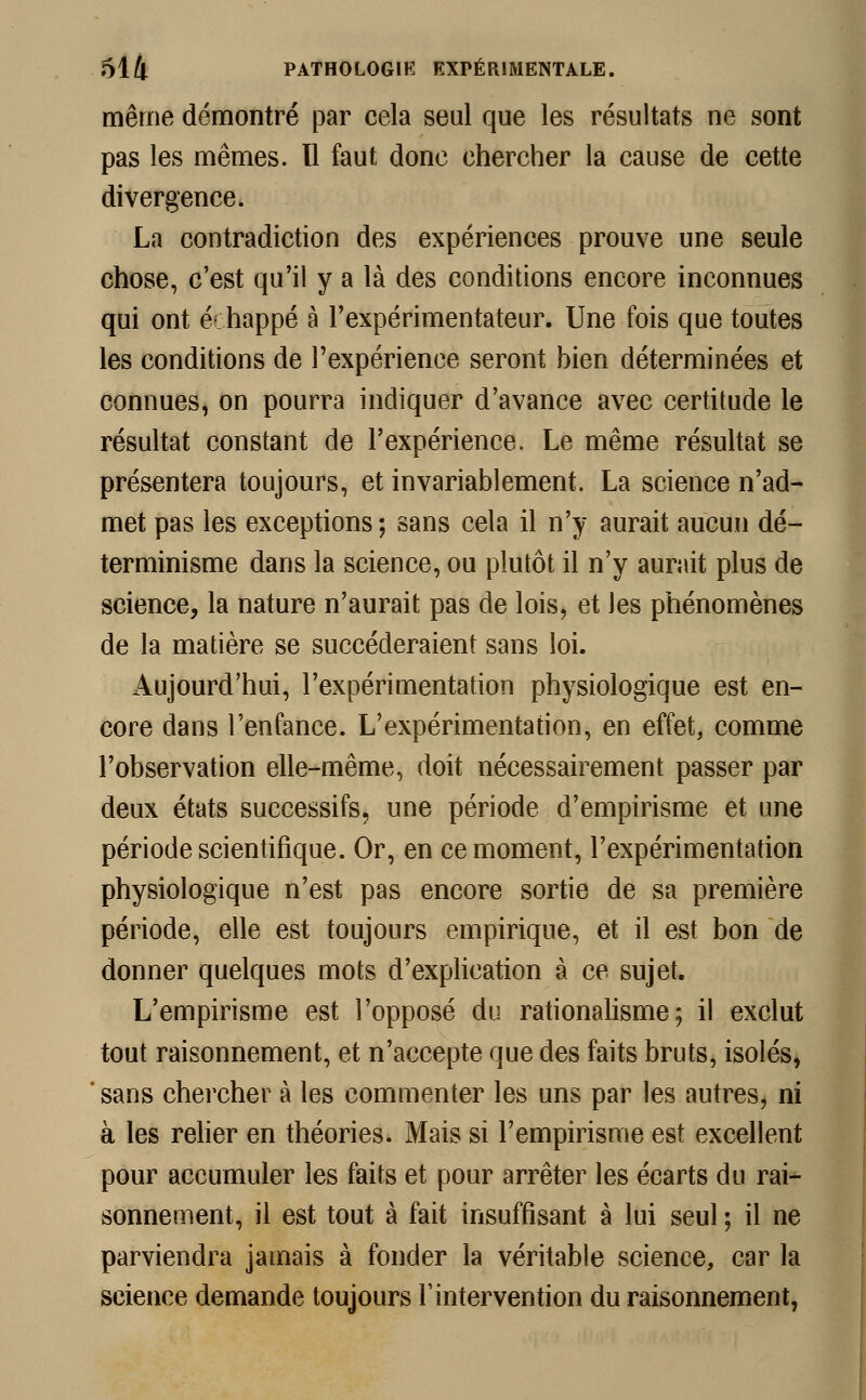 même démontré par cela seul que les résultats ne sont pas les mêmes. Il faut donc chercher la cause de cette divergence. La contradiction des expériences prouve une seule chose, c'est qu'il y a là des conditions encore inconnues qui ont échappé à l'expérimentateur. Une fois que toutes les conditions de l'expérience seront bien déterminées et connues, on pourra indiquer d'avance avec certitude le résultat constant de l'expérience. Le même résultat se présentera toujours, et invariablement. La science n'ad- met pas les exceptions ; sans cela il n'y aurait aucun dé- terminisme dans la science, ou plutôt il n'y aurait plus de science, la nature n'aurait pas de lois, et les phénomènes de la matière se succéderaient sans loi. iVujourd'hui, l'expérimentation physiologique est en- core dans l'enfance. L'expérimentation, en effet, comme l'observation elle-même, doit nécessairement passer par deux états successifs, une période d'empirisme et une période scientifique. Or, en ce moment, l'expérimentation physiologique n'est pas encore sortie de sa première période, elle est toujours empirique, et il est bon de donner quelques mots d'explication à ce sujet. L'empirisme est l'opposé du rationalisme; il exclut tout raisonnement, et n'accepte que des faits bruts, isolés, sans chercher à les commenter les uns par les antres, ni à les relier en théories. Mais si l'empirisme est excellent pour accumuler les faits et pour arrêter les écarts du rai- sonnement, il est tout à fait insuffisant à lui seul ; il ne parviendra jamais à fonder la véritable science, car la science demande toujours l'intervention du raisonnement,