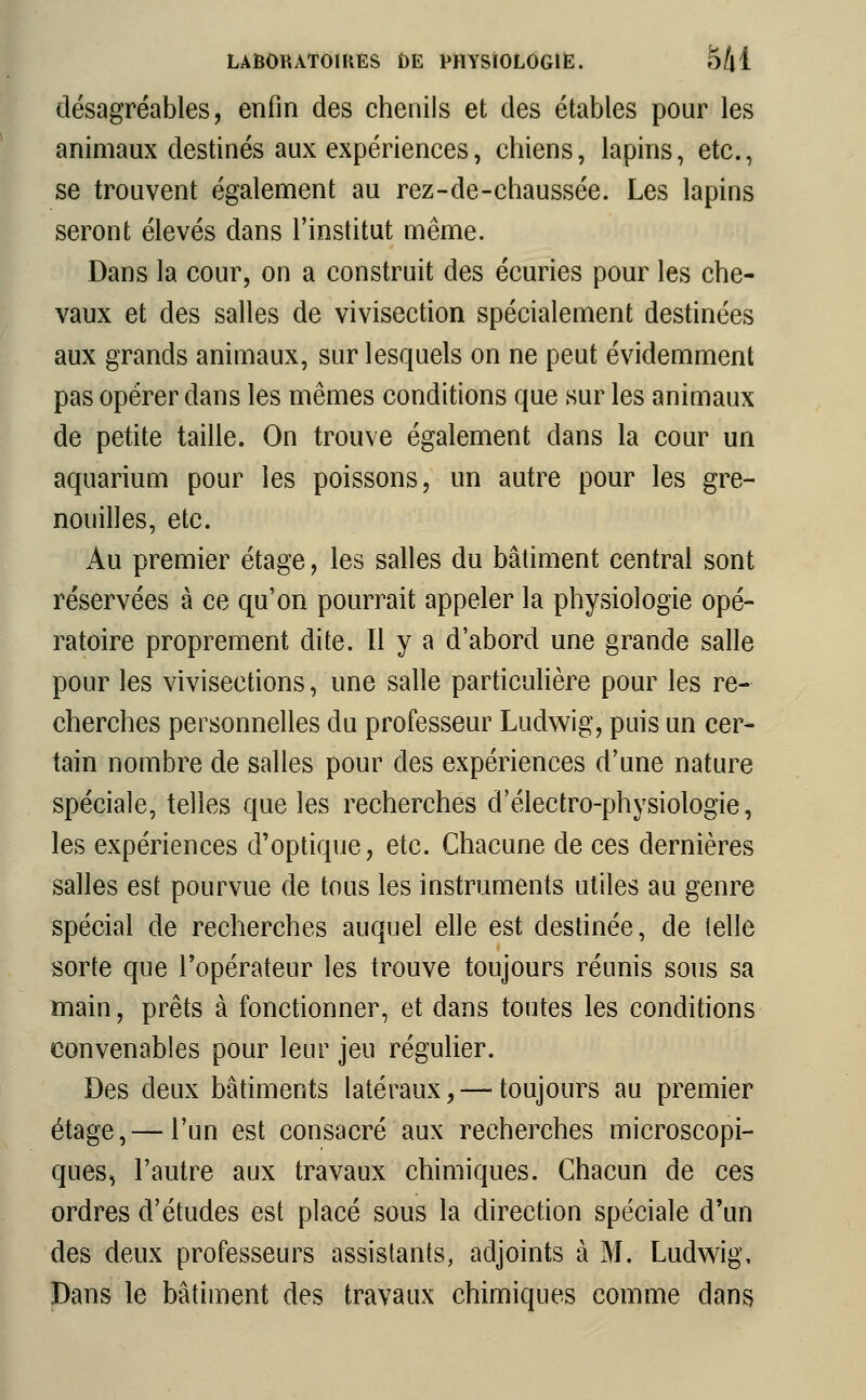 désagréables, enfin des chenils et des étables pour les animaux destinés aux expériences, chiens, lapins, etc., se trouvent également au rez-de-chaussée. Les lapins seront élevés dans l'institut même. Dans la cour, on a construit des écuries pour les che- vaux et des salles de vivisection spécialement destinées aux grands animaux, sur lesquels on ne peut évidemment pas opérer dans les mêmes conditions que sur les animaux de petite taille. On trouve également dans la cour un aquarium pour les poissons, un autre pour les gre- nouilles, etc. Au premier étage, les salles du bâtiment central sont réservées à ce qu'on pourrait appeler la physiologie opé- ratoire proprement dite. Il y a d'abord une grande salle pour les vivisections, une salle particulière pour les re- cherches personnelles du professeur Ludwig, puis un cer- tain nombre de salles pour des expériences d'une nature spéciale, telles que les recherches d'électro-physiologie, les expériences d'optique, etc. Chacune de ces dernières salles est pourvue de tous les instruments utiles au genre spécial de recherches auquel elle est destinée, de telle sorte que l'opérateur les trouve toujours réunis sous sa main, prêts à fonctionner, et dans toutes les conditions convenables pour leur jeu régulier. Des deux bâtiments latéraux, — toujours au premier étage,— l'un est consacré aux recherches microscopi- ques, l'autre aux travaux chimiques. Chacun de ces ordres d'études est placé sous la direction spéciale d'un des deux professeurs assistants, adjoints à M. Ludwig, Dans le bâtiment des travaux chimiques comme dans