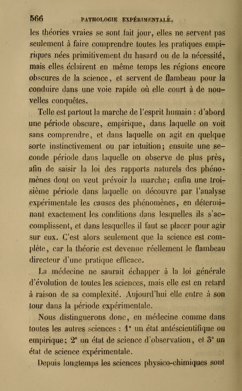 les théories vraies se sont fait jour, elles ne servent pas seulement à faire comprendre toutes les pratiques empi- riques nées primitivement du hasard ou de la nécessité, mais elles éclairent en même temps les régions encore obscures de la science, et servent de flambeau pour la conduire dans une voie rapide où elle court à de nou- velles conquêtes. Telle est partout la marche de l'esprit humain : d'abord une période obscure, empirique, dans laquelle on voit sans comprendre, et dans laquelle on agit en quelque sorte instinctivement ou par intuition; ensuite une se- conde période dans laquelle on observe de plus près, afin de saisir la loi des rapports naturels des phéno- mènes dont on veut prévoir la marche; enfin une troi- sième période dans laquelle on découvre par l'analyse expérimentale les causes des phénomènes, en détermi- nant exactement les conditions dans lesquelles ils s'ac- complissent, et dans lesquelles il faut se placer pour agir sur eux. C'est alors seulement que la science est com- plète, car la théorie est devenue réellement le flambeau directeur d'une pratique efficace. La médecine ne saurait échapper à la loi générale d'évolution de toutes les sciences, mais elle est en retard à raison de sa complexité. Aujourd'hui elle entre à son tour dans la période expérimentale. Nous distinguerons donc, en médecine comme dans toutes les autres sciences : 1° un état antéscientifique ou empirique; 2° un état de science d'observation, et 3° un état de science expérimentale. Depuis longtemps les sciences physico-chimiques sont