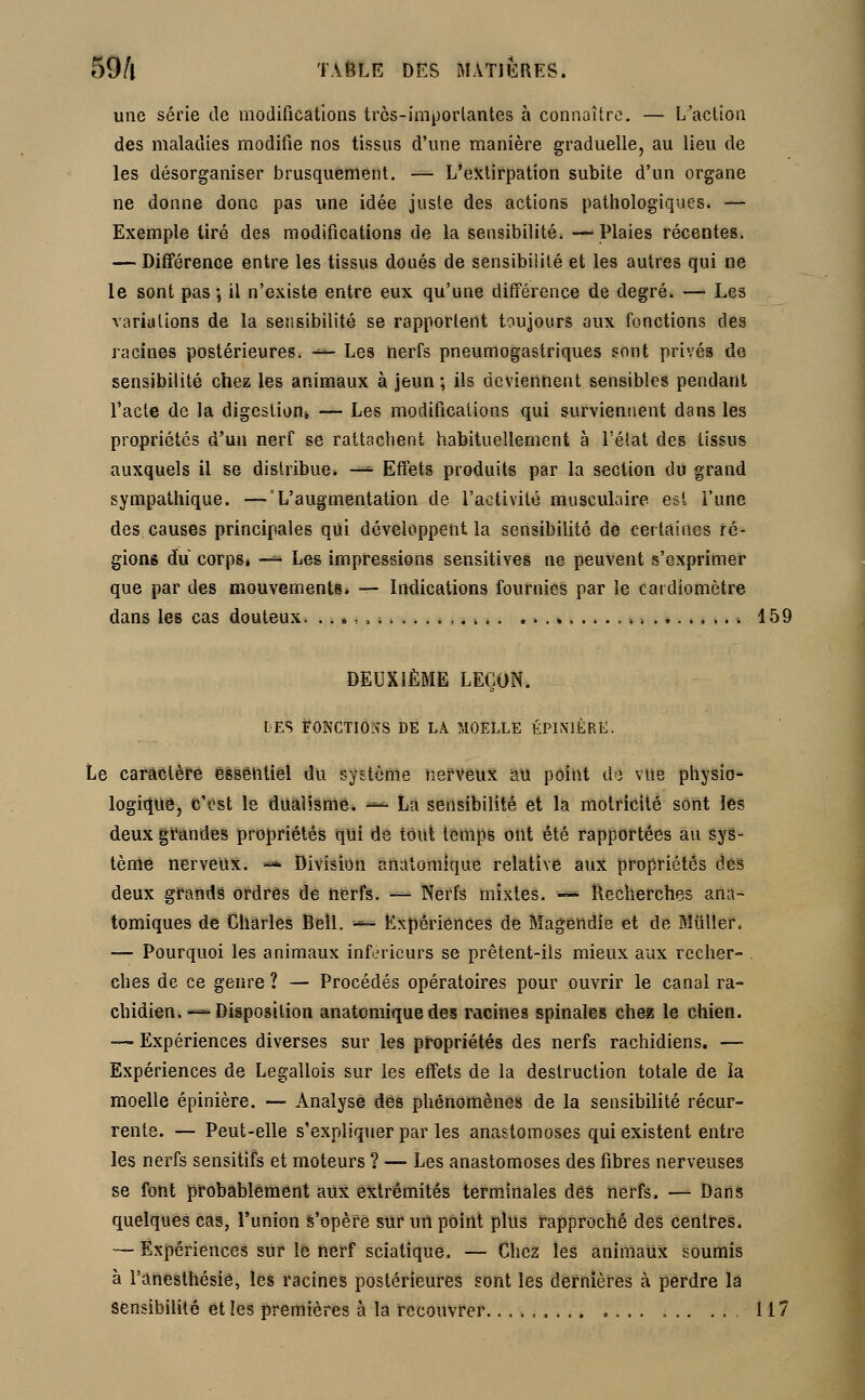 une série de modifications très-imporlantes à connaître. — L'action des maladies modifie nos tissus d'une manière graduelle, au lieu de les désorganiser brusquement. — L'extirpation subite d'un organe ne donne donc pas une idée juste des actions pathologiques. — Exemple tiré des modifications de la sensibilité. —Plaies récentes. — Différence entre les tissus doués de sensibilité et les autres qui ne le sont pas ; il n'existe entre eux qu'une différence de degré. — Les variations de la sensibilité se rapportent toujours aux fonctions des racines postérieures. ■— Les nerfs pneumogastriques sont privés de sensibilité chez les animaux à jeun ; ils deviennent sensibles pendant l'acte de la digestion* — Les modifications qui surviennent dans les propriétés d'un nerf se rattachent habituellement à l'état des tissus auxquels il se distribue. -*■ Effets produits par la section du grand sympathique. —'L'augmentation de l'activité musculaire, est l'une des causes principales qui développent la sensibilité de certaines ré- gions du corps* -- Les impressions sensitives ne peuvent s'exprimer que par des mouvements. — Indications fournies par le caidiomètre dans les cas douteux. . . *, , ■. 159 DEUXIÈME LEÇON. DES FONCTIONS DE Là MOELLE ÉPINIÊRË. Le caractère essentiel du système nerveux au point de vue physio- logique, C'est le dualisme. *■* La sensibilité et la motricité sont les deux grandes propriétés qui de tout temps ont été rapportées au sys- tème nerveux. — Division anatomique relative aux propriétés des deux grands ordres de nerfs. — Nerfs mixtes. — Recherches ana- tomiques de Charles Bell. — Expériences de Magendie et de Miiller. — Pourquoi les animaux inférieurs se prêtent-ils mieux aux recher- ches de ce genre ? — Procédés opératoires pour ouvrir le canal ra- chidien. — Disposition anatomique des racines spinales chez le chien. — Expériences diverses sur les propriétés des nerfs rachidiens. — Expériences de Legallois sur les effets de la destruction totale de la moelle épinière. — Analyse dés phénomènes de la sensibilité récur- rente. — Peut-elle s'expliquer par les anastomoses qui existent entre Jes nerfs sensitifs et moteurs ? — Les anastomoses des fibres nerveuses se font probablement aux extrémités terminales dés nerfs. — Dans quelques cas, l'union s'opère sur un point plus rapproché des centres. -— Expériences sur le nerf sciatique. — Chez les animaux soumis à l'anesthésié, les racines postérieures sont les dernières à perdre là sensibilité et les premières à la recouvrer......... 117