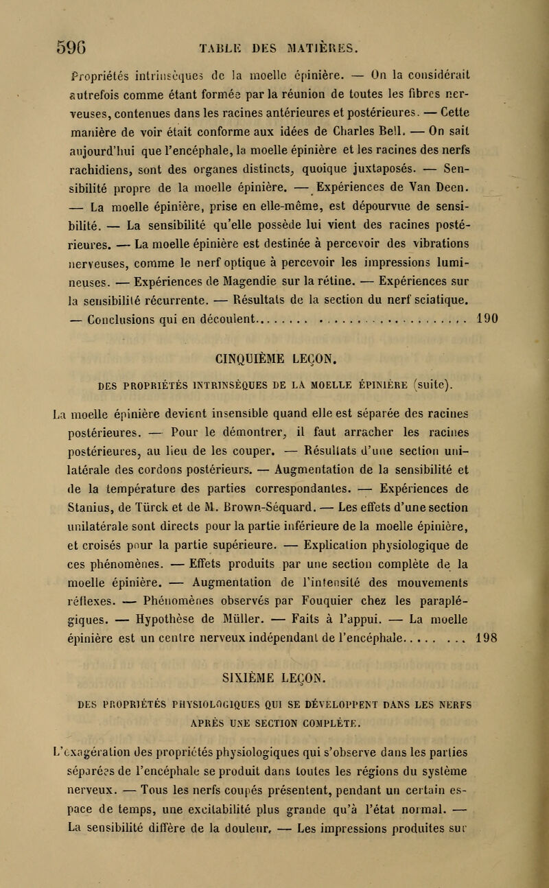 Propriétés intrinsèques de la moelle epinière. — On la considérait autrefois comme étant formée par la réunion de toutes les fibres ner- veuses, contenues dans les racines antérieures et postérieures. — Cette manière de voir était conforme aux idées de Charles Bell. — On sait aujourd'hui que l'encéphale, la moelle epinière et les racines des nerfs rachidiens, sont des organes distincts, quoique juxtaposés. — Sen- sibilité propre de la moelle epinière. — Expériences de Van Deen. — La moelle epinière, prise en elle-même, est dépourvue de sensi- bilité. — La sensibilité qu'elle possède lui vient des racines posté- rieures. — La moelle epinière est destinée à percevoir des vibrations nerveuses, comme le nerf optique à percevoir les impressions lumi- neuses. — Expériences de Magendie sur la rétine. — Expériences sur la sensibilité récurrente. — Résultats de la section du nerf sciatique. — Conclusions qui en découlent 190 CINQUIÈME LEÇON. DES PROPRIÉTÉS INTRINSÈQUES DE LÀ MOELLE EPINIÈRE (suite). La moelle epinière devient insensible quand elle est séparée des racines postérieures. — Pour le démontrer, il faut arracher les racines postérieures, au lieu de les couper. — Résultats d'une section uni- latérale des cordons postérieurs. — Augmentation de la sensibilité et de la température des parties correspondantes. — Expériences de Stanius, de Tiirck et de M. Brown-Séquard. — Les effets d'une section unilatérale sont directs pour la partie inférieure de la moelle epinière, et croisés pour la partie supérieure. — Explication physiologique de ces phénomènes. — Effets produits par une section complète de la moelle epinière. — Augmentation de l'intensité des mouvements réflexes. — Phénomènes observés par Fouquier chez les paraplé- giques. — Hypothèse de Muller. — Faits à l'appui. — La moelle epinière est un centre nerveux indépendant de l'encéphale 198 SIXIÈME LEÇON. DES PROPRIÉTÉS PHYSIOLOGIQUES QUI SE DÉVELOPPENT DANS LES NERFS APRÈS UNE SECTION COMPLÈTE. L'exagération des propriétés physiologiques qui s'observe dans les parties séparées de l'encéphale se produit dans toutes les régions du système nerveux. — Tous les nerfs coupés présentent, pendant un certain es- pace de temps, une excitabilité plus grande qu'à l'état normal. — La sensibilité diffère de la douleur, — Les impressions produites sur