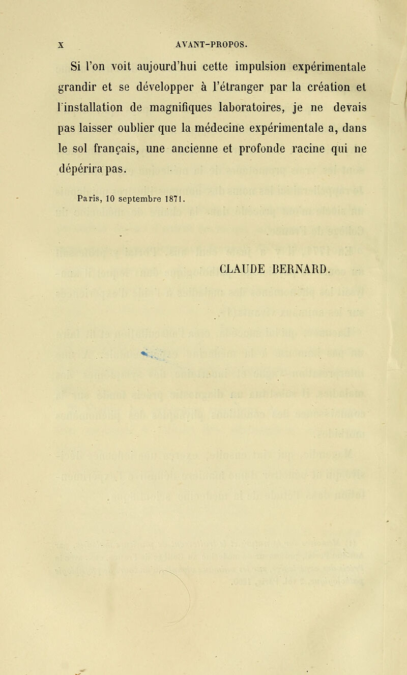 Si l'on voit aujourd'hui cette impulsion expérimentale grandir et se développer à l'étranger par la création et l'installation de magnifiques laboratoires, je ne devais pas laisser oublier que la médecine expérimentale a, dans le sol français, une ancienne et profonde racine qui ne dépérira pas. Paris, 10 septembre 1871. CLAUDE BERNARD.