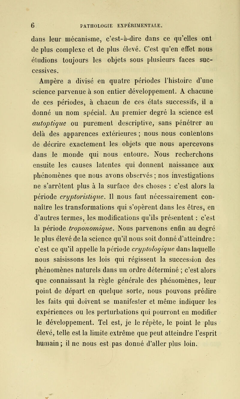 dans leur mécanisme, c'est-à-dire dans ce qu'elles ont de plus complexe et de plus élevé. C'est qu'en effet nous éludions toujours les objets sous plusieurs faces suc- cessives. Ampère a divisé en quatre périodes l'histoire d'une science parvenue à son entier développement. A chacune de ces périodes, à chacun de ces étals successifs, il a donné un nom spécial. Au premier degré la science est autoptique ou purement descriptive, sans pénétrer au delà des apparences extérieures ; nous nous contentons de décrire exactement les objets que nous apercevons dans le monde qui nous entoure. Nous recherchons ensuite les causes latentes qui donnent naissance aux phénomènes que nous avons observés ; nos investigations ne s'arrêtent plus à la surface des choses : c'est alors la période cryptoristique. Il nous faut nécessairement con- naître les transformations qui s'opèrent dans les êtres, en d'autres termes, les modifications qu'ils présentent : c'est la période troponomiqiie. Nous parvenons enfin au degré le plus élevé delà science qu'il nous soit donné d'atteindre : c'est ce qu'il appelle la période cryptologique dans laquelle nous saisissons les lois qui régissent la succession des phénomènes naturels dans un ordre déterminé ; c'est alors que connaissant la règle générale des phénomènes, leur point de départ en quelque sorte, nous pouvons prédire les faits qui doivent se manifester et même indiquer les expériences ou les perturbations qui pourront en modifier le développement. Tel est, je le répète, le point le plus élevé, telle est la limite extrême que peut atteindre l'esprit humain; il ne nous est pas donné d'aller plus loin.