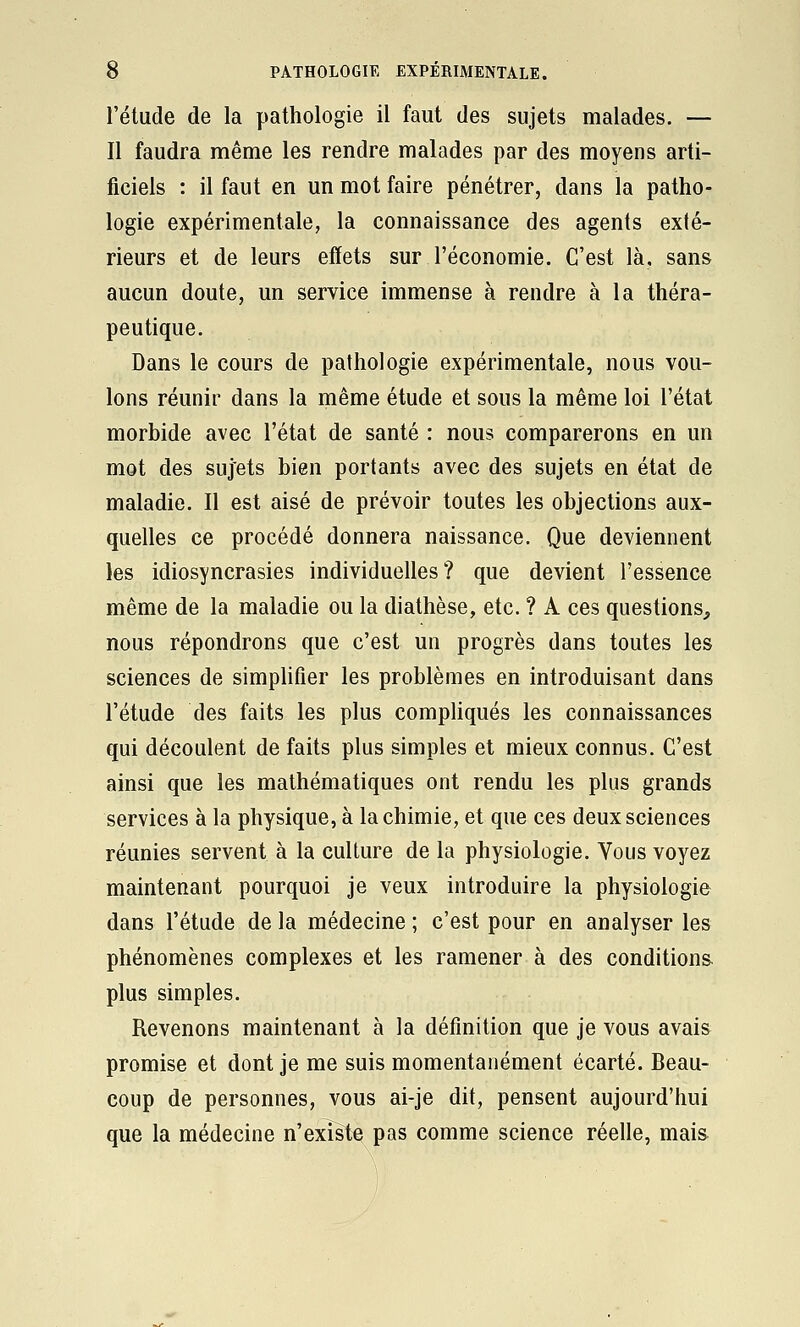 l'étude de la pathologie il faut des sujets malades. — Il faudra même les rendre malades par des moyens arti- ficiels : il faut en un mot faire pénétrer, dans la patho- logie expérimentale, la connaissance des agents exté- rieurs et de leurs effets sur l'économie. C'est là, sans aucun doute, un service immense à rendre à la théra- peutique. Dans le cours de pathologie expérimentale, nous vou- lons réunir dans la même étude et sous la même loi l'état morbide avec l'état de santé : nous comparerons en un mot des sujets bien portants avec des sujets en état de maladie. Il est aisé de prévoir toutes les objections aux- quelles ce procédé donnera naissance. Que deviennent les idiosyncrasies individuelles? que devient l'essence même de la maladie ou la diathèse, etc. ? A ces questions, nous répondrons que c'est un progrès dans toutes les sciences de simphfier les problèmes en introduisant dans l'étude des faits les plus compUqués les connaissances qui découlent de faits plus simples et mieux connus. C'est ainsi que les mathématiques ont rendu les plus grands services à la physique, à la chimie, et que ces deux sciences réunies servent à la culture de la physiologie. Vous voyez maintenant pourquoi je veux introduire la physiologie dans l'étude de la médecine ; c'est pour en analyser les phénomènes complexes et les ramener à des conditions plus simples. Revenons maintenant à la définition que je vous avais promise et dont je me suis momentanément écarté. Beau- coup de personnes, vous ai-je dit, pensent aujourd'hui que la médecine n'existe pas comme science réelle, mais