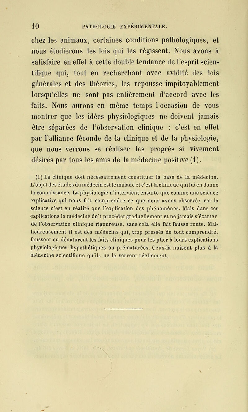 chez les animaux, certaines conditions pathologiques, et nous étudierons les lois qui les régissent. Nous avons à satisfaire en effet à cette double tendance de l'esprit scien- tifique qui, tout en recherchant avec avidité des lois générales et des théories, les repousse impitoyablement lorsqu'elles ne sont pas entièrement d'accord avec les faits. Nous aurons en même temps l'occasion de vous montrer que les idées physiologiques ne doivent jamais être séparées de l'observation clinique : c'est en effet par l'alliance féconde de la clinique et de la physiologie, que nous verrons se réahser les progrès si vivement désirés par tous les amis de la médecine positive (1). (1) La clinique doit nécessairement constituer la base de la médecine. L'objet des études du médecin est le malade et c'est la clinique qui lui en donne la connaissance. La physiologie n'intervient ensuite que comme une science explicative qui nous fait comprendre ce que nous avons observé; car la science n'est en réalité que l'explication des phénomènes. Mais dans ces expHcations la médecine dot procéder graduellement et ne jamais s'écarter de l'observation clinique rigoureuse, sans cela elle fait fausse route. Mal- heureusement il est des médecins qui, trop pressés de tout comprendre, faussent ou dénaturent les faits cliniques pour les plier à leurs explications physiologiques hypothétiques ou prématurées. Ceux-là nuisent plus à la médecine scientifique qu'ils ne la servent réellement.