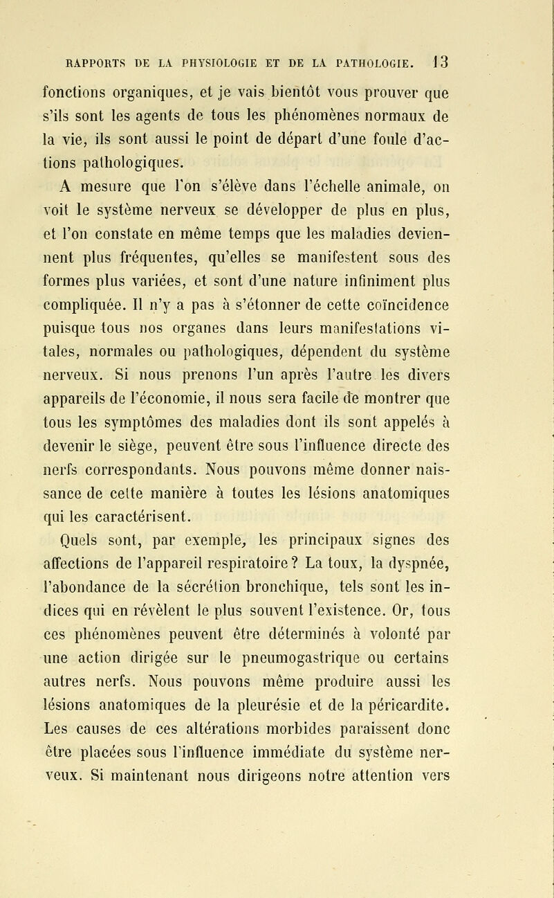 fonctions organiques, et je vais bientôt vous prouver que s'ils sont les agents de tous les phénomènes normaux de la vie, ils sont aussi le point de départ d'une foule d'ac- tions pathologiques. A mesure que Ton s'élève dans l'échelle animale, on voit le système nerveux se développer de plus en plus, et l'on constate en même temps que les maladies devien- nent plus fréquentes, qu'elles se manifestent sous des formes plus variées, et sont d'une nature infiniment plus compliquée. Il n'y a pas à s'étonner de cette coïncidence puisque tous nos organes dans leurs manifestations vi- tales, normales ou pathologiques, dépendent du système nerveux. Si nous prenons l'un après l'autre les divers appareils de l'économie, il nous sera facile de montrer que tous les symptômes des maladies dont ils sont appelés à devenir le siège, peuvent être sous l'influence directe des nerfs correspondants. Nous pouvons même donner nais- sance de celte manière à toutes les lésions anatomiques qui les caractérisent. Quels sont, par exemple,, les principaux signes des affections de l'appareil respiratoire ? La toux, la dyspnée, l'abondance de la sécrétion bronchique, tels sont les in- dices qui en révèlent le plus souvent l'existence. Or, tous ces phénomènes peuvent être déterminés à volonté par une action dirigée sur le pneumogastrique ou certains autres nerfs. Nous pouvons même produire aussi les lésions anatomiques de la pleurésie et de la péricardite. Les causes de ces altérations morbides paraissent donc être placées sous Tinfluence immédiate du système ner- veux. Si maintenant nous dirigeons notre attention vers