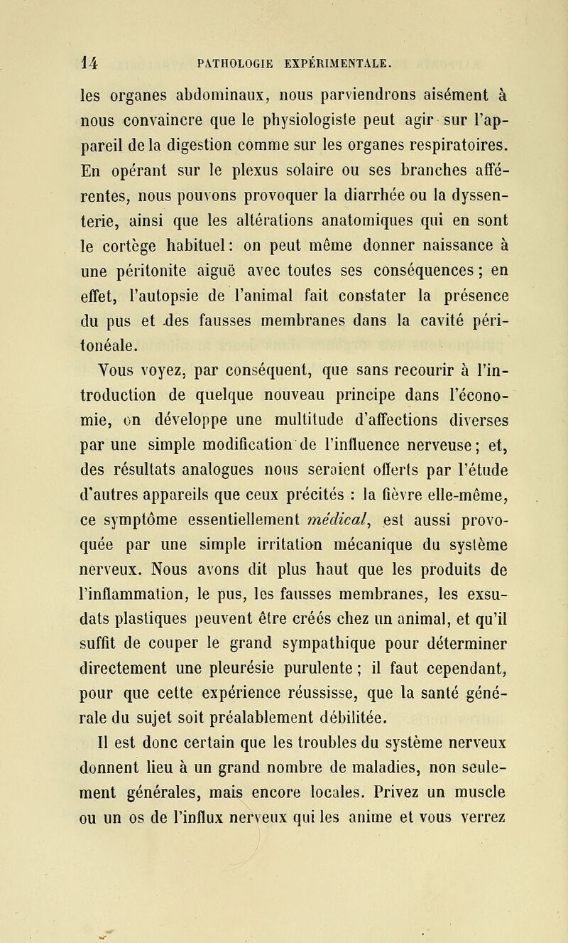 les organes abdominaux, nous parviendrons aisément à nous convaincre que le physiologiste peut agir sur l'ap- pareil delà digestion comme sur les organes respiratoires. En opérant sur le plexus solaire ou ses branches affé- rentes, nous pouvons provoquer la diarrhée ou la dyssen- terie, ainsi que les altérations anatomiques qui en sont le cortège habituel : on peut même donner naissance à une péritonite aiguë avec toutes ses conséquences ; en effet, l'autopsie de l'animal fait constater la présence du pus et -des fausses membranes dans la cavité péri- fonéale. Vous voyez, par conséquent, que sans recourir à l'in- troduction de quelque nouveau principe dans l'écono- mie, on développe une multitude d'affections diverses par une simple modification de l'intluence nerveuse; et, des résultats analogues nous seraient offerts par l'étude d'autres appareils que ceux précités : la fièvre elle-même, ce symptôme essentiellement médical^ est aussi provo- quée par une simple irritation mécanique du système nerveux. Nous avons dit plus haut que les produits de l'inflammation, le pus, les fausses membranes, les exsu- dats plastiques peuvent être créés chez un animal, et qu'il suffît de couper le grand sympathique pour déterminer directement une pleurésie purulente ; il faut cependant, pour que cette expérience réussisse, que la santé géné- rale du sujet soit préalablement débilitée. Il est donc certain que les troubles du système nerveux donnent lieu à un grand nombre de maladies, non seule- ment générales, mais encore locales. Privez un muscle ou un os de l'influx neryeux qui les anime et vous verrez