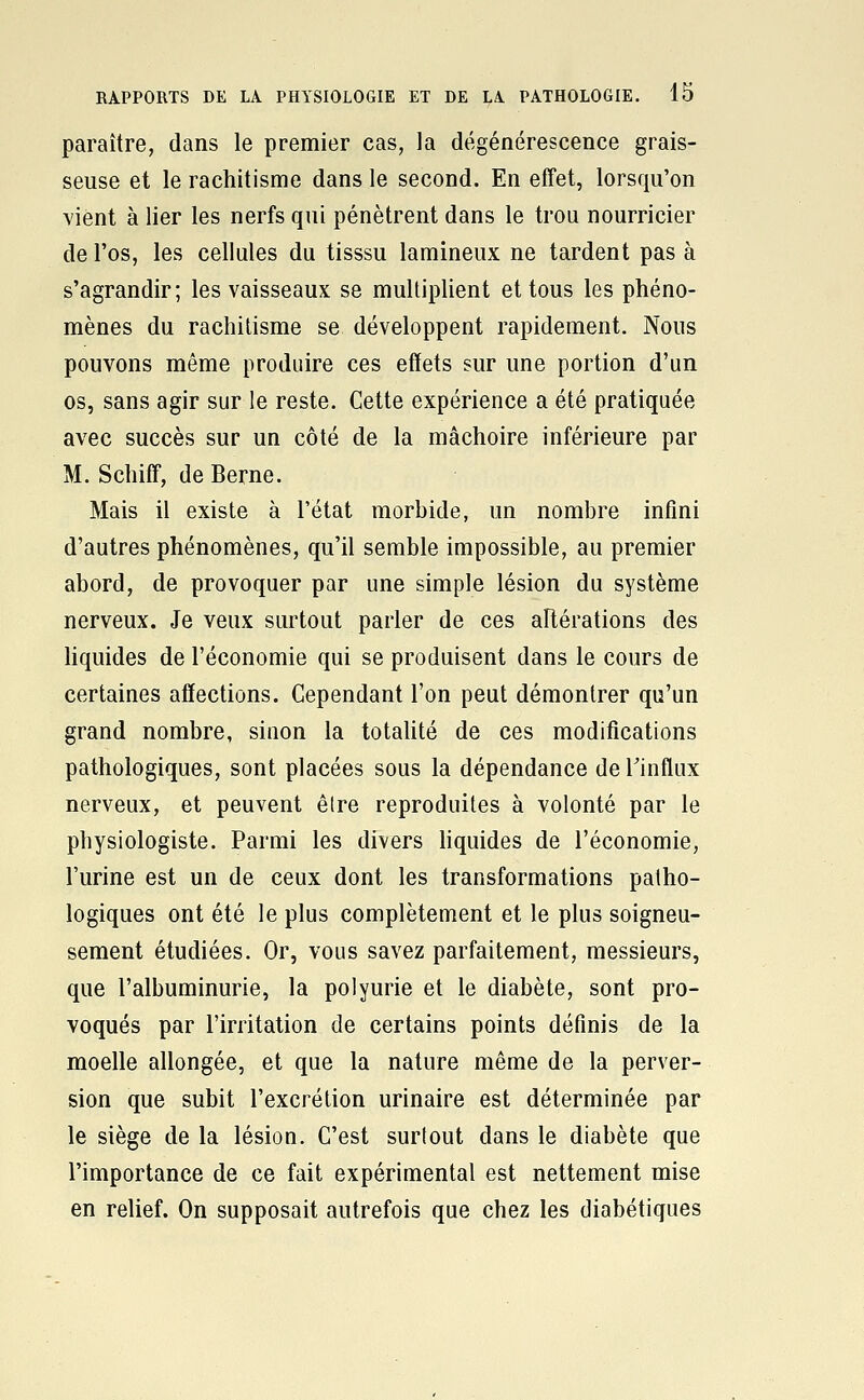 paraître, dans le premier cas, la dégénérescence grais- seuse et le rachitisme dans le second. En effet, lorsqu'on vient à lier les nerfs qui pénètrent dans le trou nourricier de l'os, les cellules du tisssu lamineux ne tardent pas à s'agrandir; les vaisseaux se multiplient et tous les phéno- mènes du rachitisme se développent rapidement. Nous pouvons même produire ces effets sur une portion d'un os, sans agir sur le reste. Cette expérience a été pratiquée avec succès sur un côté de la mâchoire inférieure par M. Schiff, de Berne. Mais il existe à l'état morbide, un nombre infini d'autres phénomènes, qu'il semble impossible, au premier abord, de provoquer par une simple lésion du système nerveux. Je veux surtout parler de ces altérations des Uquides de l'économie qui se produisent dans le cours de certaines affections. Cependant l'on peut démontrer qu'un grand nombre, sinon la totahté de ces modifications pathologiques, sont placées sous la dépendance de l'influx nerveux, et peuvent être reproduites à volonté par le physiologiste. Parmi les divers hquides de l'économie, l'urine est un de ceux dont les transformations patho- logiques ont été le plus complètement et le plus soigneu- sement étudiées. Or, vous savez parfaitement, messieurs, que l'albuminurie, la polyurie et le diabète, sont pro- voqués par l'irritation de certains points définis de la moelle allongée, et que la nature même de la perver- sion que subit l'excrétion urinaire est déterminée par le siège de la lésion. C'est surtout dans le diabète que l'importance de ce fait expérimental est nettement mise en relief. On supposait autrefois que chez les diabétiques