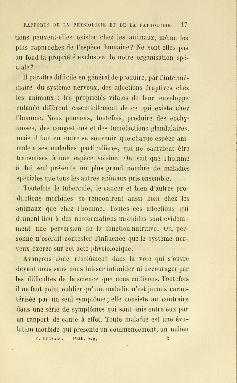 lions peuvent-elles exister chez les animaux, môme les plus rapprochés de l'espèce humaine? Ne sont-elles pas au fond la propriété exclusive de notre organisation spé- ciale? Il paraîtra difficile en général de produire, par l'intermé- diaire du système nerveux^ des affections éruptives chez les animaux : les propriétés vitales de leur enveloppe cutanée diffèrent essentiellement de ce qui existe chez l'homme. Nous pouvons, toutefois, produire des ecchy- moses, des congestions et des tuméfactions glandulaires, mais il faut en oulre se souvenir que chaque espèce ani- male a ses maladies particulières, qui ne sauraient être transmises à une espèce voisine. On sait que l'homme à lui seul présente un plus grand nombre de maladies spéciales que tous les autres animaux pris ensemble. Toutefois le tubercule, le cancer et bien d'autres pro- ductions morbides se rencontrent aussi bien chez les animaux que chez l'homme. Toutes ces affections qui donnent lieu à des néoformations morbides sont évidem- ment une perversion de la fonction nutritive. Or, per- sonne n'oserait contester Tinfluence que le système ner- veux exerce sur cet acte physiologique. Avançons donc résolument dans la voie qui s^ouvre devant nous sans nous laisser intimider ni décourager par les difficultés de la science que nous cultivons. Toutefois il ne faut.point oublier qu'une maladie n'est jamais carac- térisée par un seul symptôme ; elle consiste au contraire dans une série de symptômes qui sont unis entre eux par un rapport de cause à effet. Toute maladie est une évo- lution morbide qui présente un commencement, un milieu c. BERNARD. — Path. exp. 2