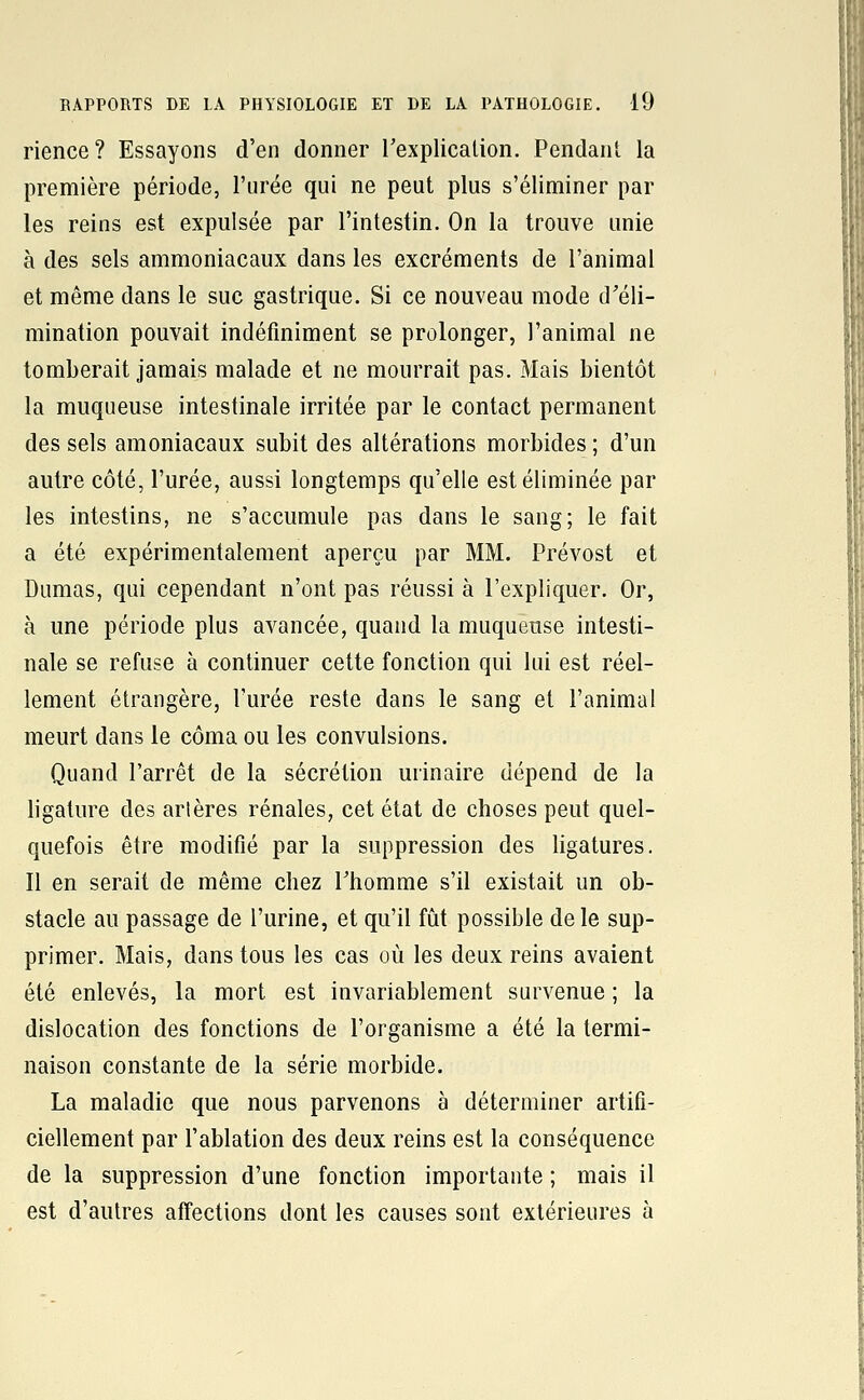 rience? Essayons d'en donner rexplicalion. Pendant la première période, l'urée qui ne peut plus s'éliminer par les reins est expulsée par l'intestin. On la trouve unie à des sels ammoniacaux dans les excréments de l'animal et même dans le suc gastrique. Si ce nouveau mode d'éli- mination pouvait indéfiniment se prolonger, l'animal ne tomberait jamais malade et ne mourrait pas. Mais bientôt la muqueuse intestinale irritée par le contact permanent des sels amoniacaux subit des altérations morbides ; d'un autre côté, l'urée, aussi longtemps qu'elle est éliminée par les intestins, ne s'accumule pas dans le sang; le fait a été expérimentalement aperçu par MM. Prévost et Dumas, qui cependant n'ont pas réussi à l'expliquer. Or, à une période plus avancée, quand la muqueuse intesti- nale se refuse à continuer cette fonction qui lui est réel- lement étrangère, l'urée reste dans le sang et l'animal meurt dans le coma ou les convulsions. Quand l'arrêt de la sécrétion urinaire dépend de la ligature des artères rénales, cet état de choses peut quel- quefois être modifié par la suppression des ligatures. Il en serait de même chez Thomme s'il existait un ob- stacle au passage de l'urine, et qu'il fût possible de le sup- primer. Mais, dans tous les cas où les deux reins avaient été enlevés, la mort est invariablement survenue ; la dislocation des fonctions de l'organisme a été la termi- naison constante de la série morbide. La maladie que nous parvenons à déterminer artifi- ciellement par l'ablation des deux reins est la conséquence de la suppression d'une fonction importante ; mais il est d'autres affections dont les causes sont extérieures à