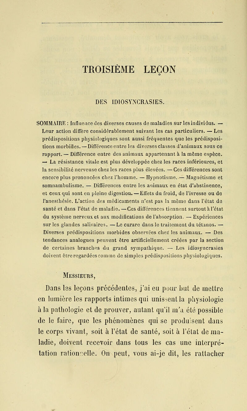 TROISIÈME LEÇON DES IDIOSYNGRASIES. SOMMAIRE : Influeiine des diverses causes de maladies sur les individus. — Leur action diffère considérablement suivant les cas particuliers. — Les prédispositions physiologiques sont aussi fréquentes que les prédisposi- tions morbiîies. — Différence entre les diverses classes d'animaux sous ce rapport. — Différence entre des animaux appartenant à la môme espèce. — La résistance vitale est plus développée chez les races inférieures, et la sensibilité nerveuse chez les races plus élevées. — Ces différences sont encore plus prononcées chez l'homme. — Hypnotisme. — Magnétisme et somnambulisme. — Différences entre les animaux en état d'abstinence, et ceux qui sont en pleine digestion. — Effets du froid, de l'ivresse ou de l'anesthésie. L'action des médicaments n'est pas la même dans l'état de santé et dans l'état de maladie. — Ces différences tiennent surtout à l'état du système nerveux et aux modifications de l'absorption.— Expériences sur les glandes salivaires. —Le curare dans le traitement du tétanos. — Diverses prédispositions morbides observées chez les animaux. — Des tendances analogues peuvent être artificiellement créées par la section de certaines branches du grand sympathique. ^ Les idiosyncrasies doivent être regardées comme de simples prédispositions physiologiques. Messieurs, Dans l8s leçons précédentes, j'ai eu pour but de mettre en lumière les rapports intimes qui unissent la physiologie à la pathologie et de prouver, autant qu'il m'a été possible de le faire, que les phénomènes qui se produisent dans le corps, vivant, soit à l'état de santé, soit à l'état de ma- ladie, doivent recevoir dans tous les cas une interpré- tation ration::elle. On peut, vous ai-je dit, les rattacher