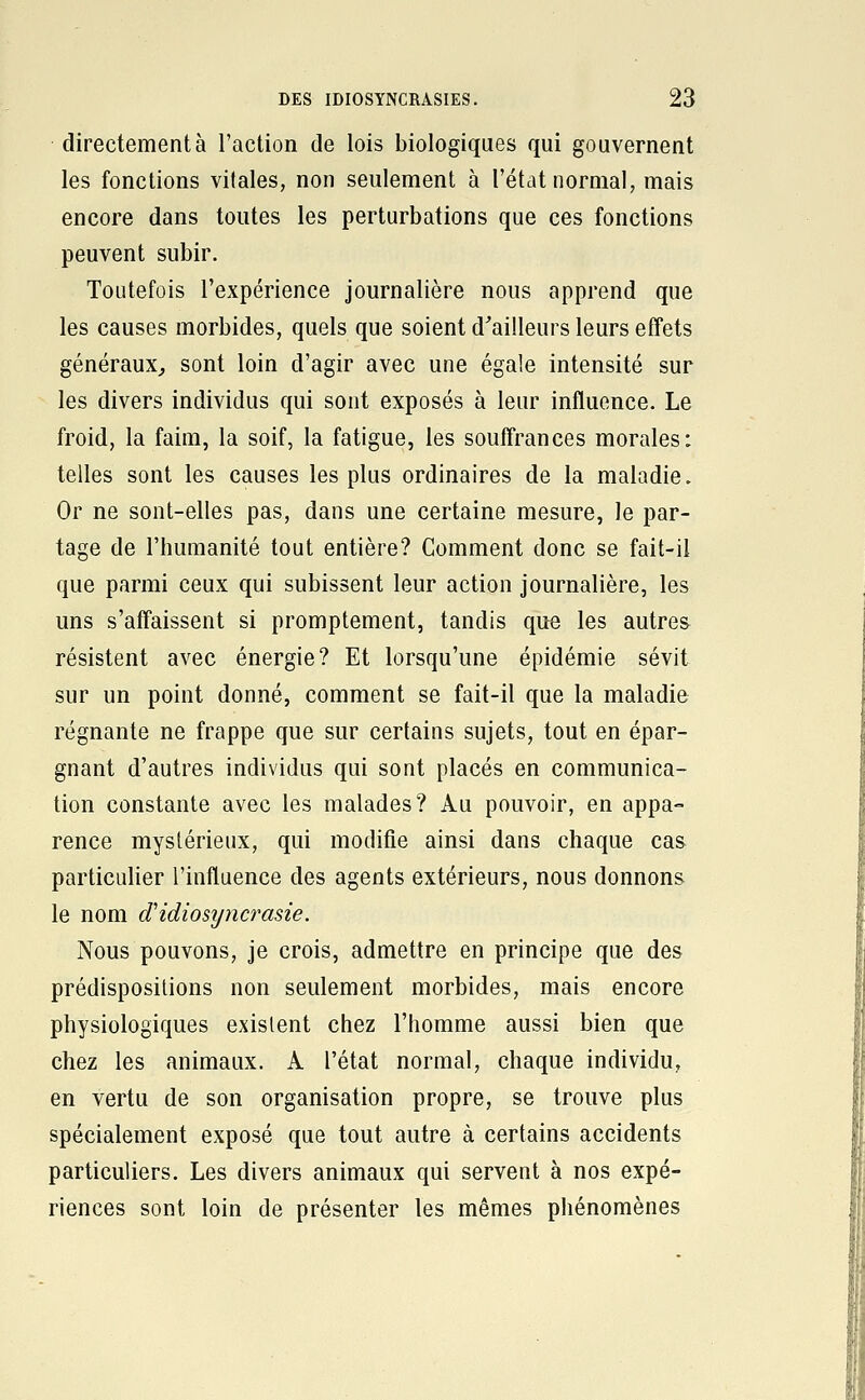 directement à l'action de lois biologiques qui gouvernent les fonctions vitales, non seulement à l'état normal; mais encore dans toutes les perturbations que ces fonctions peuvent subir. Toutefois l'expérience journalière nous apprend que les causes morbides, quels que soient d^ailleurs leurs effets généraux, sont loin d'agir avec une égale intensité sur les divers individus qui sont exposés à leur influence. Le froid, la faim, la soif, la fatigue, les souffrances morales: telles sont les causes les plus ordinaires de la maladie. Or ne sont-elles pas, dans une certaine mesure, le par- tage de l'humanité tout entière? Comment donc se fait-il que parmi ceux qui subissent leur action journalière, les uns s'affaissent si promptement, tandis que les autres résistent avec énergie? Et lorsqu'une épidémie sévit sur un point donné, comment se fait-il que la maladie régnante ne frappe que sur certains sujets, tout en épar- gnant d'autres individus qui sont placés en communica- tion constante avec les malades? Au pouvoir, en appa- rence mystérieux, qui modifie ainsi dans chaque cas particulier l'influence des agents extérieurs, nous donnons le nom d'idiosyncrasie. Nous pouvons, je crois, admettre en principe que des prédispositions non seulement morbides, mais encore physiologiques existent chez l'homme aussi bien que chez les animaux. A l'état normal, chaque individu, en vertu de son organisation propre, se trouve plus spécialement exposé que tout autre à certains accidents particuliers. Les divers animaux qui servent à nos expé- riences sont loin de présenter les mêmes phénomènes