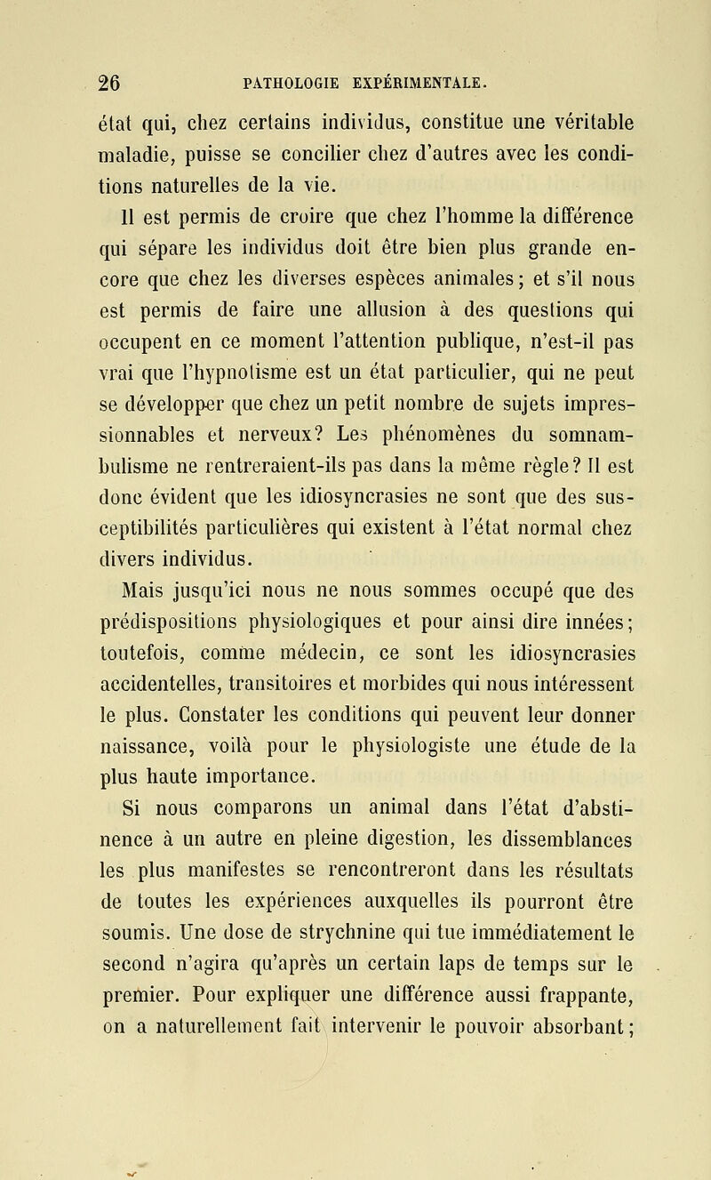 état qui, chez certains individus, constitue une véritable maladie, puisse se concilier chez d'autres avec les condi- tions naturelles de la vie. Il est permis de croire que chez l'homme la différence qui sépare les individus doit être bien plus grande en- core que chez les diverses espèces animales ; et s'il nous est permis de faire une allusion à des questions qui occupent en ce moment l'attention pubhque, n'est-il pas vrai que l'hypnotisme est un état particulier, qui ne peut se développer que chez un petit nombre de sujets impres- sionnables et nerveux? Les phénomènes du somnam- bulisme ne rentreraient-ils pas dans la même règle? Il est donc évident que les idiosyncrasies ne sont que des sus- ceptibilités particuHères qui existent à l'état normal chez divers individus. Mais jusqu'ici nous ne nous sommes occupé que des prédispositions physiologiques et pour ainsi dire innées ; toutefois, comme médecin, ce sont les idiosyncrasies accidentelles, transitoires et morbides qui nous intéressent le plus. Constater les conditions qui peuvent leur donner naissance, voilà pour le physiologiste une étude de la plus haute importance. Si nous comparons un animal dans l'état d'absti- nence à un autre en pleine digestion, les dissemblances les plus manifestes se rencontreront dans les résultats de toutes les expériences auxquelles ils pourront être soumis. Une dose de strychnine qui tue immédiatement le second n'agira qu'après un certain laps de temps sur le premier. Pour expliq^uer une différence aussi frappante, on a naturellement fait intervenir le pouvoir absorbant;