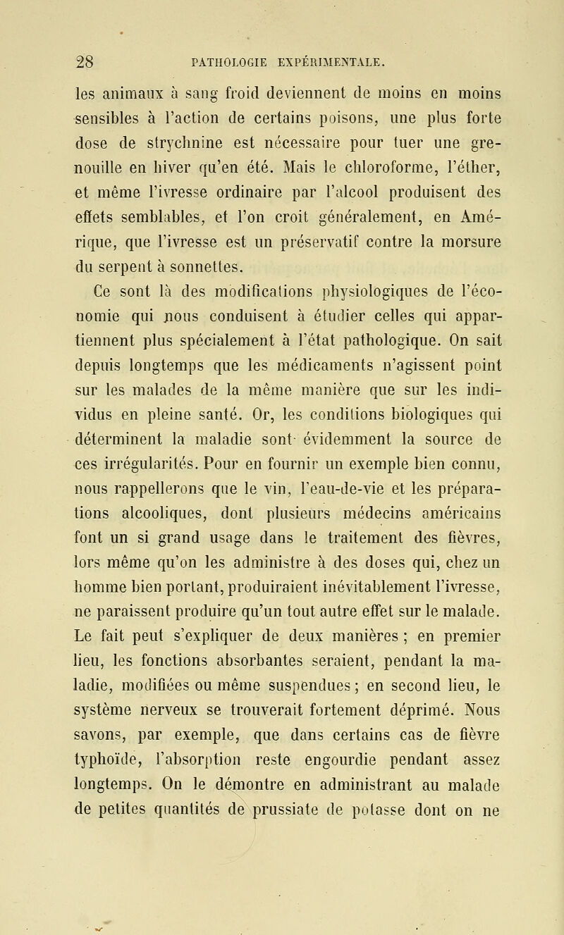 les animaux à sang froid deviennent de moins en moins sensibles à l'action de certains poisons, mie plus forte dose de strychnine est nécessaire pour tuer une gre- nouille en hiver qu'en été. Mais le chloroforme, l'éther, et même l'ivresse ordinaire par l'alcool produisent des effets semblables, et l'on croit généralement, en Amé- rique, que l'ivresse est un préservatif contre la morsure du serpent à sonnettes. Ce sont là des modificalions physiologiques de l'éco- nomie qui jious conduisent à étudier celles qui appar- tiennent plus spécialement à l'état pathologique. On sait depuis longtemps que les médicaments n'agissent point sur les malades de la même manière que sur les indi- vidus en pleine santé. Or, les conditions biologiques qui déterminent la maladie sont- évidemment la source de ces irrégularités. Pour en fournir un exemple bien connu, nous rappellerons que le vin, Teau-de-vie et les prépara- tions alcooliques, dont plusieurs médecins américains font un si grand usage dans le traitement des fièvres, lors même qu'on les administre à des doses qui, chez un homme bien portant, produiraient inévitablement l'ivresse, ne paraissent produire qu'un tout autre effet sur le malade. Le fait peut s'expliquer de deux manières ; en premier lieu, les fonctions absorbantes seraient, pendant la ma- ladie, modifiées ou même suspendues ; en second lieu, le système nerveux se trouverait fortement déprimé. Nous savons, par exemple, que dans certains cas de fièvre typhoïde, l'absorption reste engourdie pendant assez longtemps. On le démontre en administrant au malade de petites quantités de prussiate de potasse dont on ne