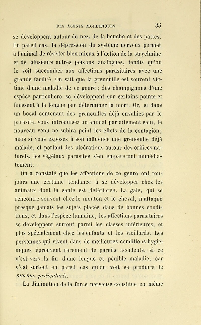 se développent autour du nez, de la bouche et des pattes. En pareil cas, la dépression du système nerveux permet à l'animal de résister bien mieux à l'action de la strychnine et de plusieurs autres poisons analogues, tandis qu'on le voit succomber aux affections parasitaires avec une grande facilité. On sait que la grenouille est souvent vic- time d'une maladie de ce genre ; des champignons d'une espèce particulière se développent sur certains points et finissent à la longue par déterminer la mort. Or, si dans un bocal contenant des grenouilles déjà envahies par le parasite, vous introduisez un animal parfaitement sain, le nouveau venu ne subira point les effets de la contagion; mais si vous exposez à son influence une grenouille déjà malade, et portant des ulcérations autour des orifices na- turels, les végétaux parasites s'en empareront immédia- tement. On a constaté que les affections de ce genre ont tou- jours une certaine tendance à se développer chez les animaux dont la santé est détériorée. La gale, qui se rencontre souvent chez le mouton et le cheval, n'attaque presque jamais les sujets placés dans de bonnes condi- tions, et dans l'espèce humaine, les affections parasitaires se développent surtout parmi les classes inférieures, et plus spécialement chez les enfants et les vieillards. Les personnes qui vivent dans de meilleures conditions hygié- niques éprouvent rarement de pareils accidents, si ce n'est vers la fin d'une longue et pénible maladie, car c'est surtout en pareil cas qu'on voit se produire le morbiis pedicularis. La diminution de la force nerveuse constitue en même