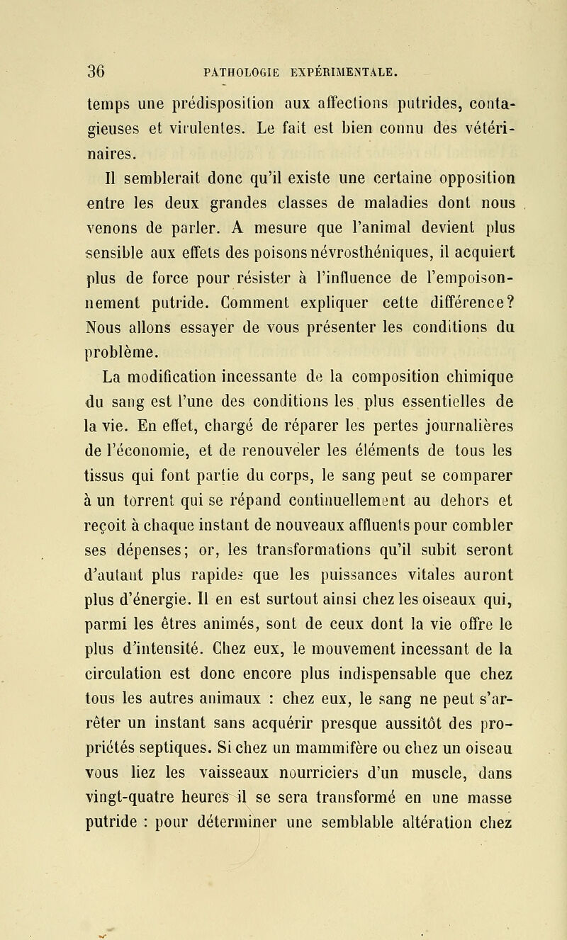 temps une prédisposition aux affeclions putrides, conta- gieuses et virulentes. Le fait est bien connu des vétéri- naires. Il semblerait donc qu'il existe une certaine opposition entre les deux grandes classes de maladies dont nous venons de parler. A mesure que l'animal devient plus sensible aux effets des poisons névrosthéniques, il acquiert plus de force pour résister à l'influence de l'empoison- nement putride. Comment expliquer cette différence? Nous allons essayer de vous présenter les conditions du problème. La modification incessante de la composition chimique du sang est l'une des conditions les plus essentielles de la vie. En effet, chargé de réparer les pertes journaUères de l'économie, et de renouveler les éléments de tous les tissus qui font partie du corps, le sang peut se comparer à un torrent qui se répand continuellement au dehors et reçoit à chaque instant de nouveaux affluents pour combler ses dépenses; or, les transformations qu'il subit seront d^aulant plus rapides que les puissances vitales auront plus d'énergie. Il en est surtout ainsi chez les oiseaux qui, parmi les êtres animés, sont de ceux dont la vie offre le plus d'intensité. Chez eux, le mouvement incessant de la circulation est donc encore plus indispensable que chez tous les autres animaux : chez eux, le sang ne peut s'ar- rêter un instant sans acquérir presque aussitôt des pro- priétés septiques. Si chez un mammifère ou chez un oiseau vous liez les vaisseaux nourriciers d'un muscle, dans vingt-quatre heures il se sera transformé en une masse putride : pour déterminer une semblable altération chez