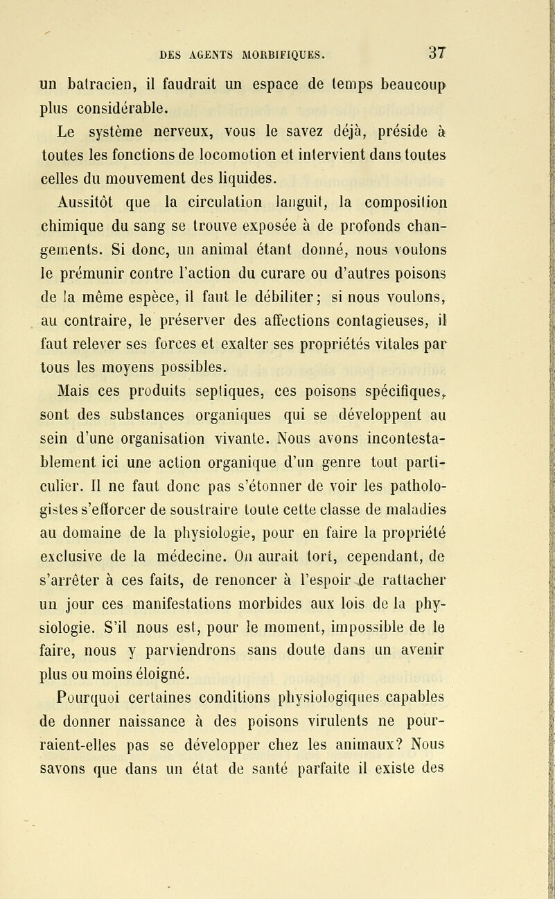 un batracien, il faudrait un espace de temps beaucoup plus considérable. Le système nerveux, vous le savez déjà, préside à toutes les fonctions de locomotion et intervient dans toutes celles du mouvement des liquides. Aussitôt que la circulation languit, la composition chimique du sang se trouve exposée à de profonds chan- gements. Si donc, un animal étant donné, nous voulons le prémunir contre l'action du curare ou d'autres poisons de la même espèce, il faut le débiliter; si nous voulons, au contraire, le préserver des affections contagieuses, il faut relever ses forces et exalter ses propriétés vitales par tous les moyens possibles. Mais ces produits sepliques, ces poisons spécifiques,, sont des substances organiques qui se développent au sein d'une organisation vivante. Nous avons incontesta- blement ici une action organique d'un genre tout parti- culier. Il ne faut donc pas s'étonner de voir les patholo- gistes s'efforcer de soustraire toute cette classe de maladies au domaine de la physiologie, pour en faire la propriété exclusive de la médecine. On aurait tort, cependant, de s'arrêter à ces faits, de renoncer à l'espoir jde rattacher un jour ces manifestations morbides aux lois de la phy- siologie. S'il nous est, pour le moment, impossible de le faire, nous y parviendrons sans doute dans un avenir plus ou moins éloigné. Pourquoi certaines conditions physiologiques capables de donner naissance à des poisons virulents ne pour- raient-elles pas se développer chez les animaux? Nous savons que dans un état de santé parfaite il existe des