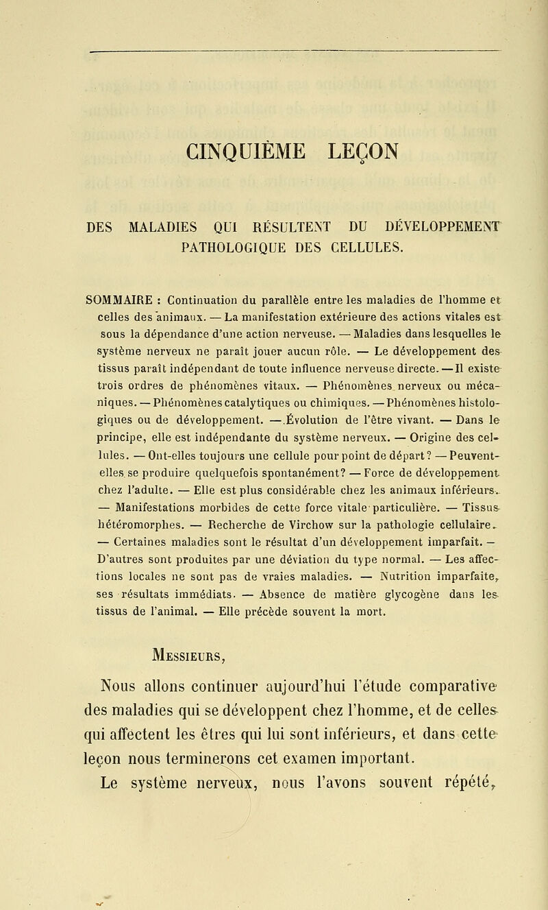 CINQUIÈME LEÇON DES MALADIES QUI RÉSULTEi^T DU DÉVELOPPEMENT PATHOLOGIQUE DES CELLULES. SOMMAIRE : Continuation du parallèle entre les maladies de l'homme et celles des animaux. — La manifestation extérieure des actions vitales est sous la dépendance d'une action nerveuse. — Maladies dans lesquelles le système nerveux ne paraît jouer aucun rôle. — Le développement des- tissus paraît indépendant de toute influence nerveuse directe. — Il existe trois ordres de phénomènes vitaux. — Phénomènes nerveux ou méca- niques. — Phénomènes catalytiques ou chimiques, — Phénomènes histolo- giques ou de développement, —.Évolution de l'être vivant. — Dans le principe, elle est indépendante du système nerveux. — Origine des cel- lules. — Ont-elles toujours une cellule pourpoint de départ? —Peuvent- elles, se produire quelquefois spontanément? — Force de développement chez l'adulte. — Elle est plus considérable chez les animaux inférieurs. — Manifestations morbides de cette force vitale-particulière. — Tissus- hétéromorphes. — Recherche de Virchow sur la pathologie cellulaire ► — Certaines maladies sont le résultat d'un développement imparfait. — D'autres sont produites par une déviation du type normal. — Les affec- tions locales ne sont pas de vraies maladies. — Nutrition imparfaite, ses résultats immédiats. — Absence de matière glycogène dans les^ tissus de l'animal. — Elle précède souvent la mort. Messieurs, Nous allons continuer aujourd'hui l'étude comparative des maladies qui se développent chez l'homme, et de celles- qui affectent les êtres qui lui sont inférieurs, et dans cette leçon nous terminerons cet examen important. Le système nerveux, nous l'avons souvent répété^