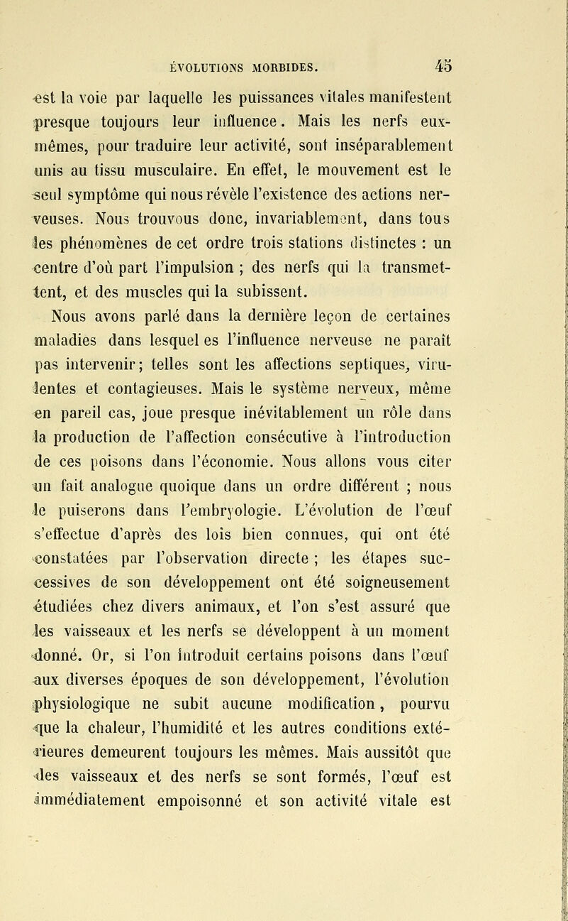 €st la voie par laquelle les puissances vitales manifestent presque toujours leur influence. Mais les nerfs eux- mêmes, pour traduire leur activité, sont inséparablement unis au tissu musculaire. Eu effel, le mouvement est le seul symptôme qui nous révèle l'existence des actions ner- veuses. Nous trouvons donc, invariablemont, dans tous les phénomènes de cet ordre trois stations distinctes : un centre d'où part l'impulsion ; des nerfs qui la transmet- tent, et des muscles qui la subissent. Nous avons parlé dans la dernière leçon de certaines maladies dans lesquel es l'influence nerveuse ne paraît pas intervenir; telles sont les affections septiques^ viru- lentes et contagieuses. Mais le système nerveux, même en pareil cas, joue presque inévitablement un rôle dans la production de l'aff'ection consécutive à l'introduction de ces poisons dans l'économie. Nous allons vous citer un fait analogue quoique dans un ordre différent ; nous le puiserons dans l'embryologie. L'évolution de l'œuf s'eff'ectue d'après des lois bien connues, qui ont été ^constatées par l'observation directe ; les étapes suc- cessives de son développement ont été soigneusement étudiées chez divers animaux, et l'on s'est assuré que les vaisseaux et les nerfs se développent à un moment 4onné. Or, si l'on introduit certains poisons dans l'œuf aux diverses époques de son développement, l'évolution iphysiologique ne subit aucune modification, pourvu que la chaleur, l'humidité et les autres conditions exté- rieures demeurent toujours les mêmes. Mais aussitôt que -des vaisseaux et des nerfs se sont formés, l'œuf est immédiatement empoisonné et son activité vitale est