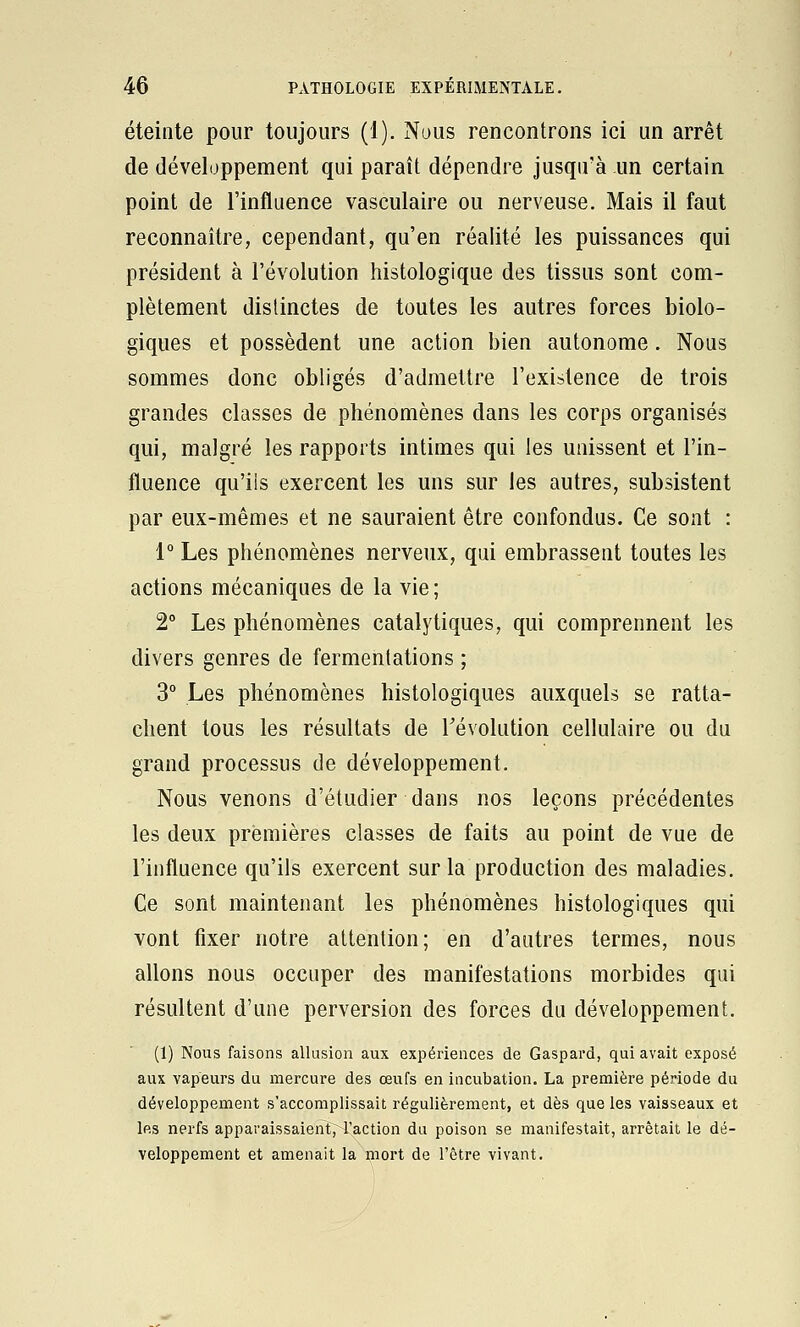 éteinte pour toujours (1). Nous rencontrons ici un arrêt de développement qui paraît dépendre jusqu'à un certain point de l'influence vasculaire ou nerveuse. Mais il faut reconnaître, cependant, qu'en réalité les puissances qui président à l'évolution histologique des tissus sont com- plètement distinctes de toutes les autres forces biolo- giques et possèdent une action bien autonome. Nous sommes donc obligés d'admettre l'existence de trois grandes classes de phénomènes dans les corps organisés qui, malgré les rapports intimes qui les unissent et l'in- fluence qu'ils exercent les uns sur les autres, subsistent par eux-mêmes et ne sauraient être confondus. Ce sont : 1° Les phénomènes nerveux, qui embrassent toutes les actions mécaniques de la vie ; 2° Les phénomènes catalytiques, qui comprennent les divers genres de fermentations ; 3° Les phénomènes histologiques auxquels se ratta- chent tous les résultats de révolution cellulaire ou du grand processus de développement. Nous venons d'étudier dans nos leçons précédentes les deux premières classes de faits au point de vue de l'influence qu'ils exercent sur la production des maladies. Ce sont maintenant les phénomènes histologiques qui vont fixer notre attention; en d'autres termes, nous allons nous occuper des manifestations morbides qui résultent d'une perversion des forces du développement. (1) Nous faisons allusion aux expériences de Gaspard, qui avait exposé aux vapeurs du mercure des œufs en incubation. La première période du développement s'accomplissait régulièrement, et dès que les vaisseaux et les nerfs apparaissaient, l'action du poison se manifestait, arrêtait le dé- veloppement et amenait la mort de l'être vivant.