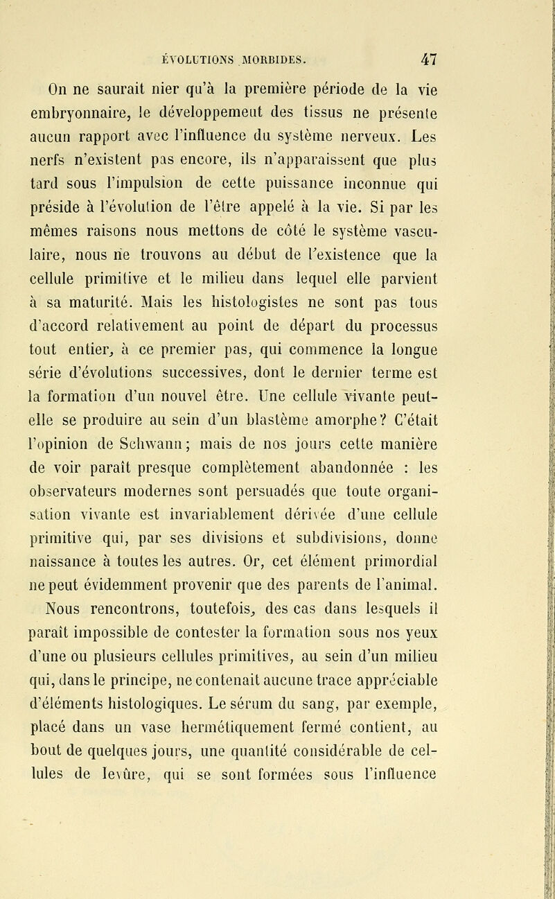 On ne saurait nier qu'à la première période de la vie embryonnaire, le développemeut des tissus ne présente aucun rapport avec l'influence du système nerveux. Les nerfs n'existent pas encore, ils n'apparaissent que plus tard sous l'impulsion de cette puissance inconnue qui préside à l'évolution de l'être appelé à la vie. Si par les mêmes raisons nous mettons de côté le système vascu- laire, nous rie trouvons au début de Texistence que la cellule primitive et le milieu dans lequel elle parvient à sa maturité. Mais les îiistologistes ne sont pas tous d'accord relativement au point de départ du processus tout entier^ à ce premier pas, qui commence la longue série d'évolutions successives, dont le dernier terme est la formation d'un nouvel être. Une cellule vivante peut- elle se produire au sein d'un blastème amorphe ? C'était l'opinion de Schwann ; mais de nos jours cette manière de voir paraît presque complètement abandonnée : les observateurs modernes sont persuadés que toute organi- sation vivante est invariablement dérivée d'une cellule primitive qui, par ses divisions et subdivisions, donne naissance à toutes les autres. Or, cet élément primordial ne peut évidemment provenir que des parents de l'animal. Nous rencontrons, toutefois^ des cas dans lesquels il paraît impossible de contester la formation sous nos yeux d'une ou plusieurs cellules primitives, au sein d'un milieu qui, dans le principe, ne contenait aucune trace appréciable d'éléments histologiques. Le sérum du sang, par exemple, placé dans un vase hermétiquement fermé contient, au bout de quelques jours, une quantité considérable de cel- lules de levure, qui se sont formées sous l'influence