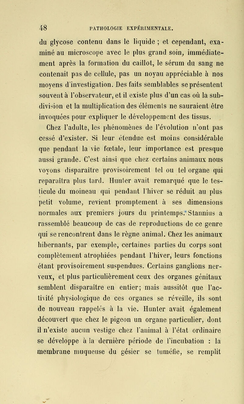 du glycose contenu dans le liquide ; et cependant, exa- miné au microscope avec le plus grand soin_, immédiate- ment après la formation du caillot, le sérum du sang ne contenait pas de cellule, pas un noyau appréciable à nos moyens d'investigation. Des faits semblables se présentent souvent à l'observateur, et il existe plus d'un cas où la sub- division et la multiplication des éléments ne sauraient être invoquées pour expliquer le développement des tissus. Chez l'adulte, les phénomènes de l'évolution n'ont pas cessé d'exister. Si leur étendue est moins considérable que pendant la vie fœtale, leur importance est presque aussi grande. C'est ainsi que chez certains animaux nous voyons disparaître provisoirement tel ou tel organe qui reparaîtra plus tard. Hunier avait remarqué que le tes- ticule du moineau qui pendant l'hiver se réduit au plus petit volume, revient promptement à ses dimensions normales aux premiers jours du printemps.* Stannius a rassemblé beaucoup de cas de reproductions de ce genre qui se rencontrent dans le règne animal. Chez les animaux hibernants, par exemple, certaines parties du corps sont complètement atrophiées pendant l'hiver, leurs fonctions étant provisoirement suspendues. Certains ganglions ner- veux, et plus particuhèrement ceux des organes génitaux semblent disparaître en entier; mais aussitôt que l'ac- tivité physiologique de ces organes se réveille, ils sont de nouveau rappelés à la vie. Hunier avait également découvert que chez le pigeon un organe particulier, dont il n'existe aucun vestige chez l'animal à l'état ordinaire se développe à la dernière période de l'incubation : la membrane muqueuse du gésier se tuméfie, se remplit