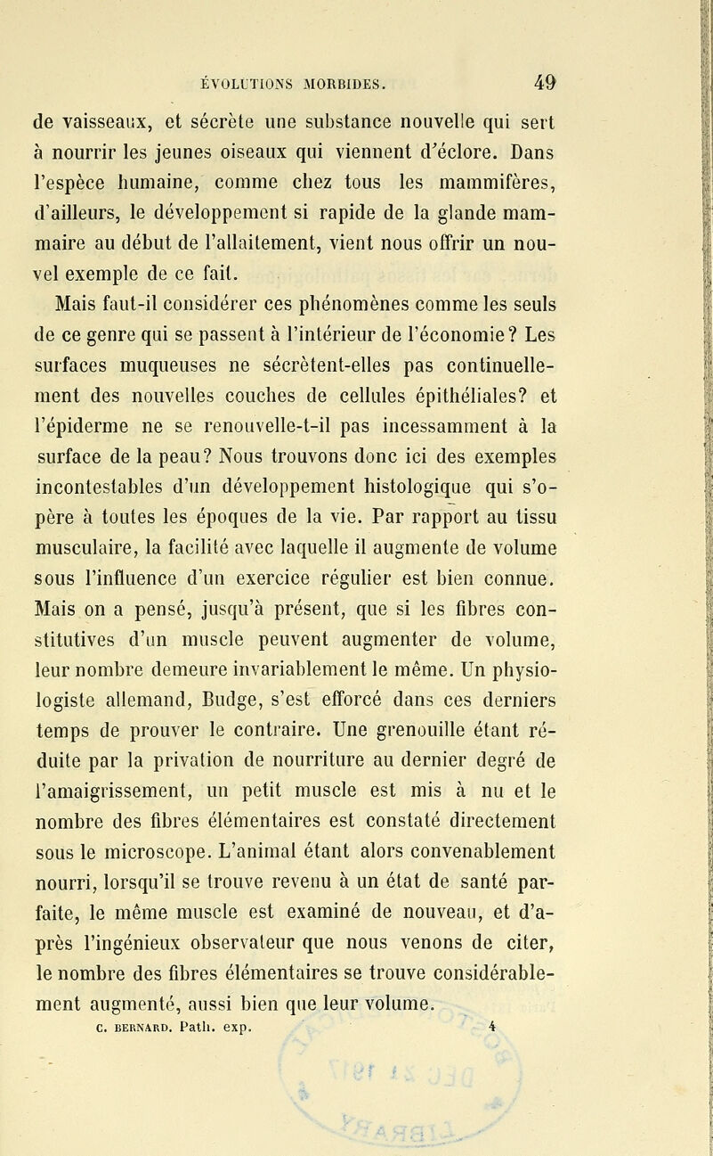 de vaisseaux, et sécrète une substance nouvelle qui sert à nourrir les jeunes oiseaux qui viennent d^éclore. Dans l'espèce humaine, comme chez tous les mammifères, d'ailleurs, le développement si rapide de la glande mam- maire au début de l'allaitement, vient nous offrir un nou- vel exemple de ce fait. Mais faut-il considérer ces phénomènes comme les seuls de ce genre qui se passent à l'intérieur de l'économie? Les surfaces muqueuses ne sécrètent-elles pas continuelle- ment des nouvelles couches de cellules épithéliales? et l'épiderme ne se renouvelle-t-il pas incessamment à la surface de la peau? Nous trouvons donc ici des exemples incontestables d'un développement histologique qui s'o- père à toutes les époques de la vie. Par rapport au tissu musculaire, la facilité avec laquelle il augmente de volume sous l'influence d'un exercice réguher est bien connue. Mais on a pensé, jusqu'à présent, que si les fibres con- stitutives d'un muscle peuvent augmenter de volume, leur nombre demeure invariablement le même. Un physio- logiste allemand, Budge, s'est efforcé dans ces derniers temps de prouver le contraire. Une grenouille étant ré- duite par la privation de nourriture au dernier degré de l'amaigrissement, un petit muscle est mis à nu et le nombre des fibres élémentaires est constaté directement sous le microscope. L'animal étant alors convenablement nourri, lorsqu'il se trouve revenu à un état de santé par- faite, le même muscle est examiné de nouveau, et d'a- près l'ingénieux observateur que nous venons de citer, le nombre des fibres élémentaires se trouve considérable- ment augmenté, aussi bien que leur volume. C. BERNARD. Patll. CXp. 4