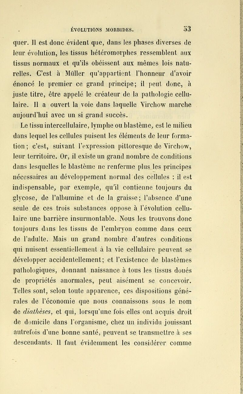 quer. II est donc évident que, dans les phases diverses de leur évolution, les tissus Iiétéromorphes ressemblent aux tissus normaux et qu'ils obéissent aux mêmes lois natu- relles. C'est à Mûller qu'appartient l'honneur d'avoir énoncé le premier ce grand principe; il peut donc, à juste titre, être appelé le créateur de la pathologie cellu- laire. Il a ouvert la voie dans laquelle Virchow marche aujourd'hui avec un si grand succès. Le tissu intercellulaire, lymphe oublastèmC;, est le milieu dans lequel les cellules puisent les éléments de leur forma- tion ; c'est, suivant l'expression pittoresque de Virchow, leur territoire. Or, il existe un grand nombre de conditions dans lesquelles le blastème ne renferme plus les principes nécessaires au développement normal des cellules : il est indispensable, par exemple, qu'il contienne toujours du glycose, de l'albumine et de la graisse; l'absence d'une seule de ces trois substances oppose à l'évolution cellu- laire une barrière insurmontable. Nous les trouvons donc toujours dans les tissus de l'embryon comme dans ceux de l'adulte. Mais un grand nombre d'autres conditions qui nuisent essentiellement à la vie cellulaire peuvent se développer accidentellement; et l'existence de blastèmes pathologiques, donnant naissance à tous les tissus doués de propriétés anormales, peut aisément se concevoir. Telles sont, selon toute apparence, ces dispositions géné- rales de l'économie que nous connaissons sous le nom de diathèses, et qui, lorsqu'une fois elles ont acquis droit de domicile dans l'organisme, chez un individu jouissant autrefois d'une bonne santé, peuvent se transmettre à ses descendants. II faut évidemment les considérer comme