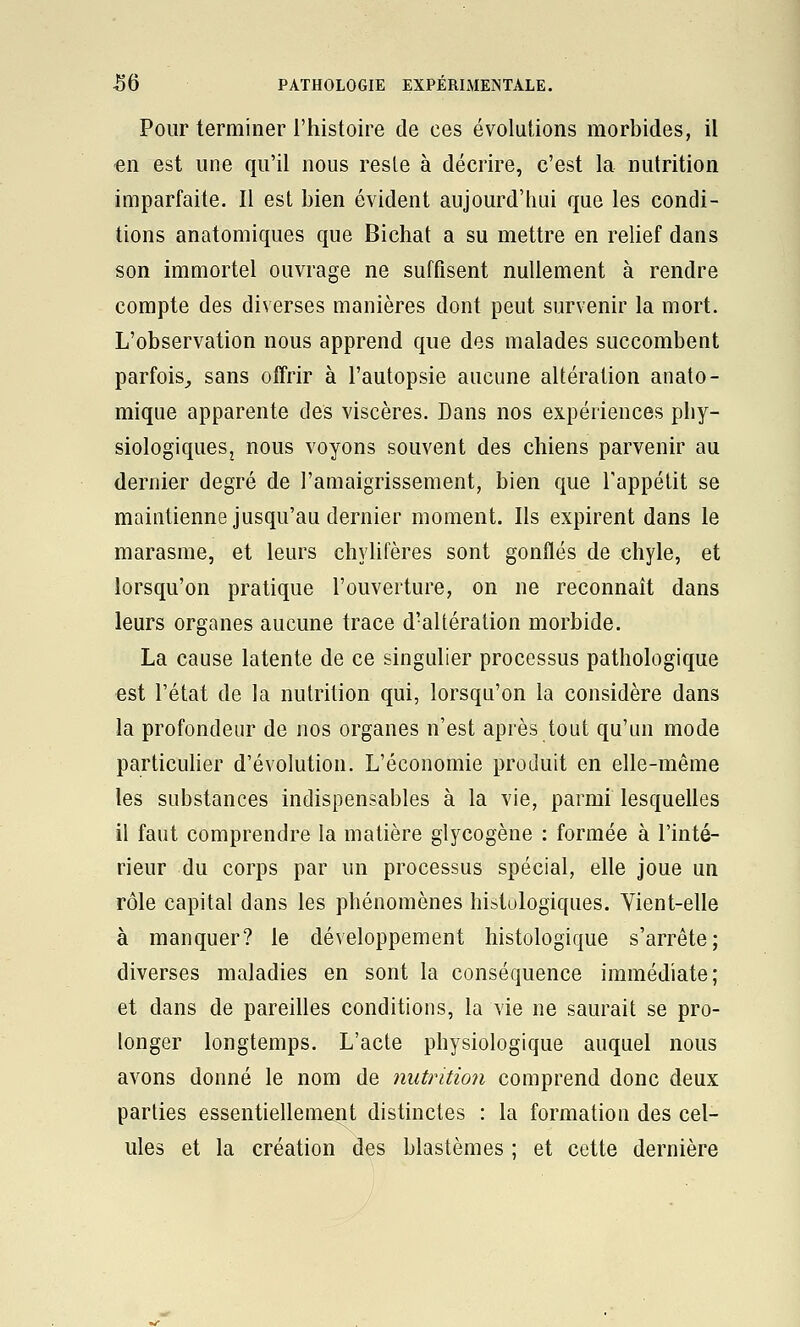 Pour terminer l'histoire de ces évolutions morbides, il -en est une qu'il nous reste à décrire, c'est la nutrition imparfaite. Il est bien évident aujourd'hui que les condi- tions anatomiques que Bichat a su mettre en relief dans son immortel ouvrage ne suffisent nullement à rendre compte des diverses manières dont peut survenir la mort. L'observation nous apprend que des malades succombent parfois,, sans offrir à l'autopsie aucune altération anato- mique apparente des viscères. Dans nos expériences pliy- siologiqueSj nous voyons souvent des chiens parvenir au dernier degré de l'amaigrissement, bien que l'appétit se maintienne jusqu'au dernier moment. Ils expirent dans le marasme, et leurs chylifères sont gonflés de chyle, et lorsqu'on pratique l'ouverture, on ne reconnaît dans leurs organes aucune trace d'altération morbide. La cause latente de ce singulier processus pathologique est l'état de la nutrition qui, lorsqu'on la considère dans la profondeur de nos organes n'est après tout qu'un mode particuher d'évolution. L'économie produit en elle-même les substances indispensables à la vie, parmi lesquelles il faut comprendre la matière glycogène : formée à l'inté- rieur du corps par un processus spécial, elle joue un rôle capital dans les phénomènes histologiques. Yient-elle à manquer? le développement histologique s'arrête; diverses maladies en sont la conséquence immédiate; et dans de pareiUes conditions, la vie ne saurait se pro- longer longtemps. L'acte physiologique auquel nous avons donné le nom de nutrition comprend donc deux parties essentiellement distinctes : la formation des cel- ules et la création des blastèmes ; et cette dernière