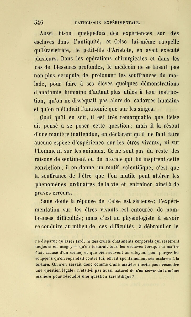 Aussi fit-on quelquefois des expériences sur des esclaves dans l'antiquité, et Celse lui-même rappelle qu'Érasistrate, le petit-fils d'Aristote, en avait exécuté plusieurs. Dans les opérations chirurgicales et dans les cas de blessures profondes, le médecin ne se faisait pas non plus scrupule de prolonger les souffrances du ma- lade, pour faire à ses élèves quelques démonstrations d'anatomie humaine d'autant plus utiles à leur instruc- tion, qu'on ne disséquait pas alors de cadavres humains et qu'on n'étudiait l'anatomie que sur les singes. Quoi qu'il en soit, il est très remarquable que Celse ait pensé à se poser cette question; mais il la résout d'une manière inattendue, en déclarant qu'il ne faut faire aucune espèce d'expérience sur les êtres vivants, ni sur l'homme ni sur les animaux. Ce ne sont pas du reste des raisons de sentiment ou de morale qui lui inspirent cette conviction ; il en donne un motif scientifique, c'est que la souffrance de l'être que l'on mutile peut altérer les phénomènes ordinaires de la vie et entraîner ainsi à de graves erreurs. Sans doute la réponse de Celse est sérieuse ; l'expéri- mentation sur les êtres vivants est entourée de nom- breuses difficultés; mais c'est au physiologiste à savoir se conduire au milieu de ces difficultés, à débrouiller le ne disparut qu'assez tard, ni des cruels châtiments corporels qui restèrent toujours en usage, — qu'on torturait tous les esclaves lorsque le maître était accusé d'un crime, et que bien souvent un citoyen, pour purger les soupçons qu'on répandait contre lui, offrait spontanément ses esclaves à la torture. On s'en servait donc comme d'une matière inerte pour résoudre une question légale ; n'était-il pas aussi naturel de s'en servir de la même manière pour résoudre une question scientifique?