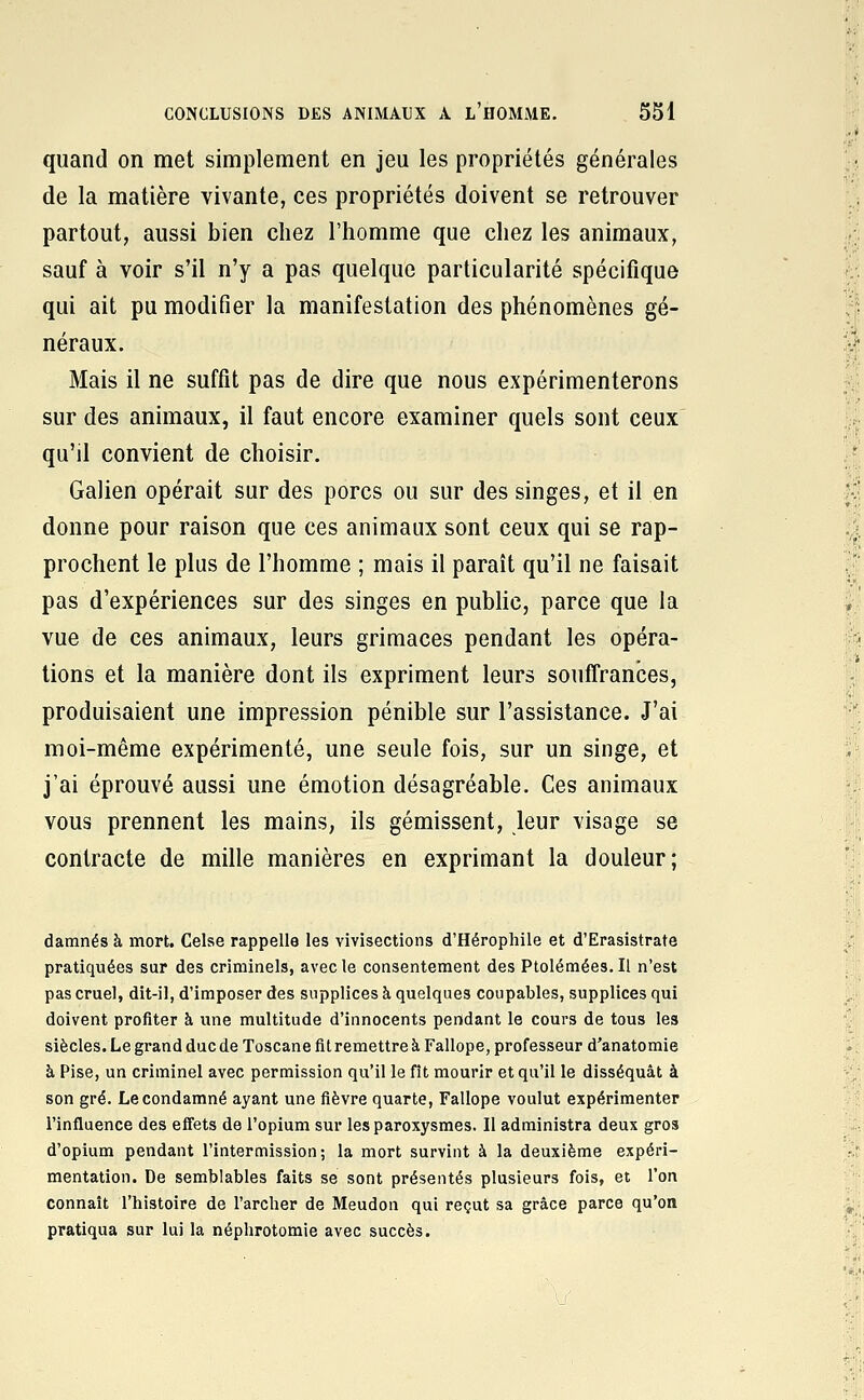 quand on met simplement en jeu les propriétés générales de la matière vivante, ces propriétés doivent se retrouver partout, aussi bien chez l'homme que chez les animaux, sauf à voir s'il n'y a pas quelque particularité spécifique qui ait pu modifier la manifestation des phénomènes gé- néraux. Mais il ne suffit pas de dire que nous expérimenterons sur des animaux, il faut encore examiner quels sont ceux qu'il convient de choisir. Galien opérait sur des porcs ou sur des singes, et il en donne pour raison que ces animaux sont ceux qui se rap- prochent le plus de l'homme ; mais il paraît qu'il ne faisait pas d'expériences sur des singes en public, parce que la vue de ces animaux, leurs grimaces pendant les opéra- tions et la manière dont ils expriment leurs souffrances, produisaient une impression pénible sur l'assistance. J'ai moi-même expérimenté, une seule fois, sur un singe, et j'ai éprouvé aussi une émotion désagréable. Ces animaux vous prennent les mains, ils gémissent, leur visage se contracte de mille manières en exprimant la douleur; damnés à mort. Celae rappelle les vivisections d'Hérophile et d'Erasistrate pratiquées sur des criminels, avec le consentement des Ptolémées. Il n'est pas cruel, dit-il, d'imposer des supplices à quelques coupables, supplices qui doivent profiter à une multitude d'innocents pendant le cours de tous les siècles. Le grand duc de Toscane fit remettre à Fallope, professeur d'anatomie à Pise, un criminel avec permission qu'il le fît mourir et qu'il le disséquât à son gré. Le condamné ayant une fièvre quarte, Fallope voulut expérimenter l'influence des effets de l'opium sur les paroxysmes. Il administra deux gros d'opium pendant l'intermission; la mort survint à la deuxième expéri- mentation. De semblables faits se sont présentés plusieurs fois, et l'on connaît l'histoire de l'archer de Meudon qui reçut sa grâce parce qu'on pratiqua sur lui la néphrotomie avec succès.