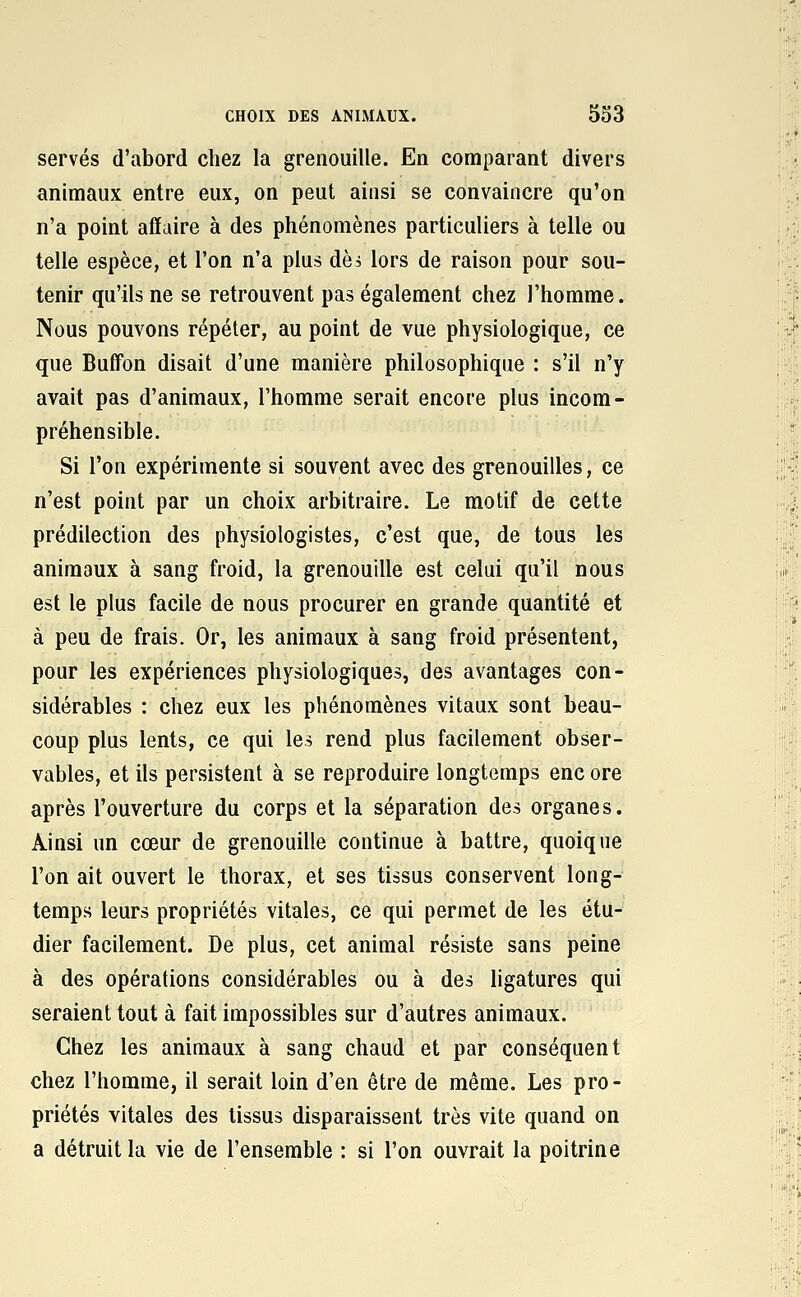 serves d'abord chez la grenouille. En comparant divers animaux entre eux, on peut ainsi se convaincre qu'on n'a point affaire à des phénomènes particuliers à telle ou telle espèce, et l'on n'a plus dèà lors de raison pour sou- tenir qu'ils ne se retrouvent pas également chez l'homme. Nous pouvons répéter, au point de vue physiologique, ce que Buffon disait d'une manière philosophique : s'il n'y avait pas d'animaux, l'homme serait encore plus incom- préhensible. Si l'on expérimente si souvent avec des grenouilles, ce n'est point par un choix arbitraire. Le motif de cette prédilection des physiologistes, c'est que, de tous les animaux à sang froid, la grenouille est celui qu'il nous est le plus facile de nous procurer en grande quantité et à peu de frais. Or, les animaux à sang froid présentent, pour les expériences physiologiques, des avantages con- sidérables : chez eux les phénomènes vitaux sont beau- coup plus lents, ce qui les rend plus facilement obser- vables, et ils persistent à se reproduire longtemps enc ore après l'ouverture du corps et la séparation des organes. Ainsi un cœur de grenouille continue à battre, quoique l'on ait ouvert le thorax, et ses tissus conservent long- temps leurs propriétés vitales, ce qui permet de les étu- dier facilement. De plus, cet animal résiste sans peine à des opérations considérables ou à des ligatures qui seraient tout à fait impossibles sur d'autres animaux. Chez les animaux à sang chaud et par conséquent chez l'homme, il serait loin d'en être de même. Les pro- priétés vitales des tissus disparaissent très vite quand on a détruit la vie de l'ensemble : si l'on ouvrait la poitrine