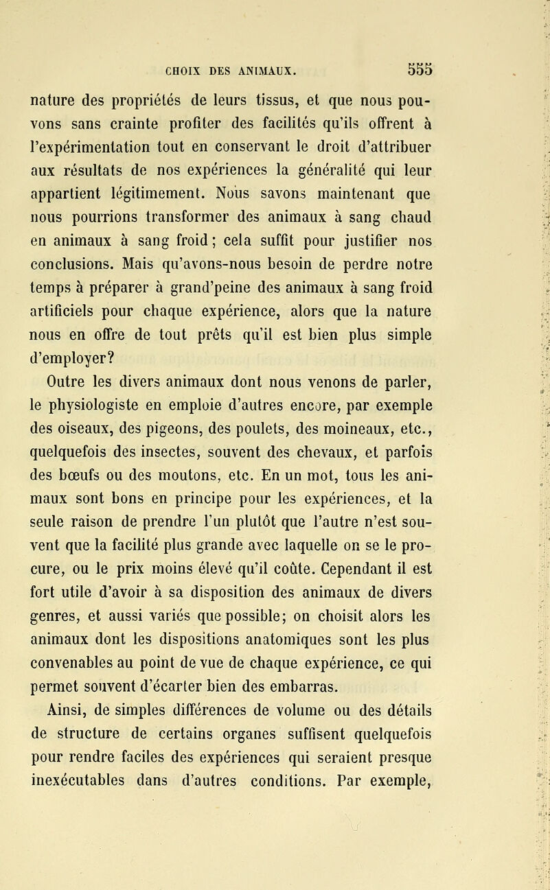 nature des propriétés de leurs tissus, et que nous pou- vons sans crainte profiter des facilités qu'ils offrent à l'expérimentation tout en conservant le droit d'attribuer aux résultats de nos expériences la généralité qui leur appartient légitimement. Nous savons maintenant que nous pourrions transformer des animaux à sang chaud en animaux à sang froid ; cela suffît pour justifier nos conclusions. Mais qu'avons-nous besoin de perdre notre temps à préparer à grand'peine des animaux à sang froid artificiels pour chaque expérience, alors que la nature nous en offre de tout prêts qu'il est bien plus simple d'employer? Outre les divers animaux dont nous venons de parler, le physiologiste en emploie d'autres encore, par exemple des oiseaux, des pigeons, des poulets, des moineaux, etc., quelquefois des insectes, souvent des chevaux, et parfois des bœufs ou des moutons, etc. En un mot, tous les ani- maux sont bons en principe pour les expériences, et la seule raison de prendre l'un plutôt que l'autre n'est sou- vent que la faciUté plus grande avec laquelle on se le pro- cure, ou le prix moins élevé qu'il coûte. Cependant il est fort utile d'avoir à sa disposition des animaux de divers genres, et aussi variés que possible; on choisit alors les animaux dont les dispositions anatomiques sont les plus convenables au point de vue de chaque expérience, ce qui permet souvent d'écarter bien des embarras. Ainsi, de simples différences de volume ou des détails de structure de certains organes suffisent quelquefois pour rendre faciles des expériences qui seraient presque inexécutables dans d'autres conditions. Par exemple,