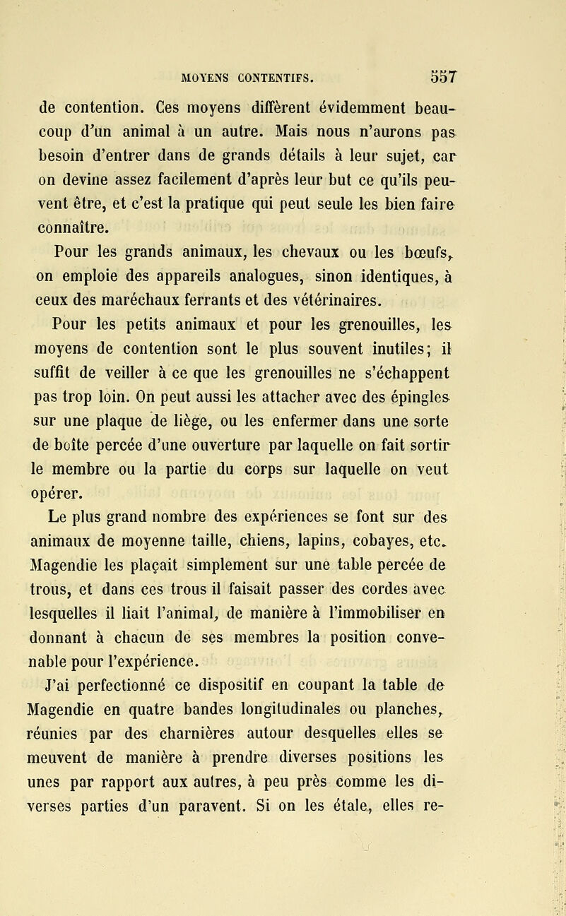 de contention. Ces moyens diffèrent évidemment beau- coup d^un animal à un autre. Mais nous n'aurons pas besoin d'entrer dans de grands détails à leur sujet, car on devine assez facilement d'après leur but ce qu'ils peu- vent être, et c'est la pratique qui peut seule les bien faire connaître. Pour les grands animaux, les chevaux ou les bœufs^ on emploie des appareils analogues, sinon identiques, à ceux des maréchaux ferrants et des vétérinaires. Pour les petits animaux et pour les grenouilles, le& moyens de contention sont le plus souvent inutiles; il suffit de veiller à ce que les grenouilles ne s'échappent pas trop loin. On peut aussi les attacher avec des épingles sur une plaque de liège, ou les enfermer dans une sorte de boîte percée d'une ouverture par laquelle on fait sortir le membre ou la partie du corps sur laquelle on veut opérer. Le plus grand nombre des expériences se font sur des animaux de moyenne taille, chiens, lapins, cobayes, etc. Magendie les plaçait simplement sur une table percée de trous, et dans ces trous il faisait passer des cordes avec lesquelles il liait l'animal^ de manière à l'immobiUser en donnant à chacun de ses membres la position conve- nable pour l'expérience. J'ai perfectionné ce dispositif en coupant la table de Magendie en quatre bandes longitudinales ou planches, réunies par des charnières autour desquelles elles se meuvent de manière à prendre diverses positions les unes par rapport aux autres, à peu près comme les di- verses parties d'un paravent. Si on les étale, elles re-