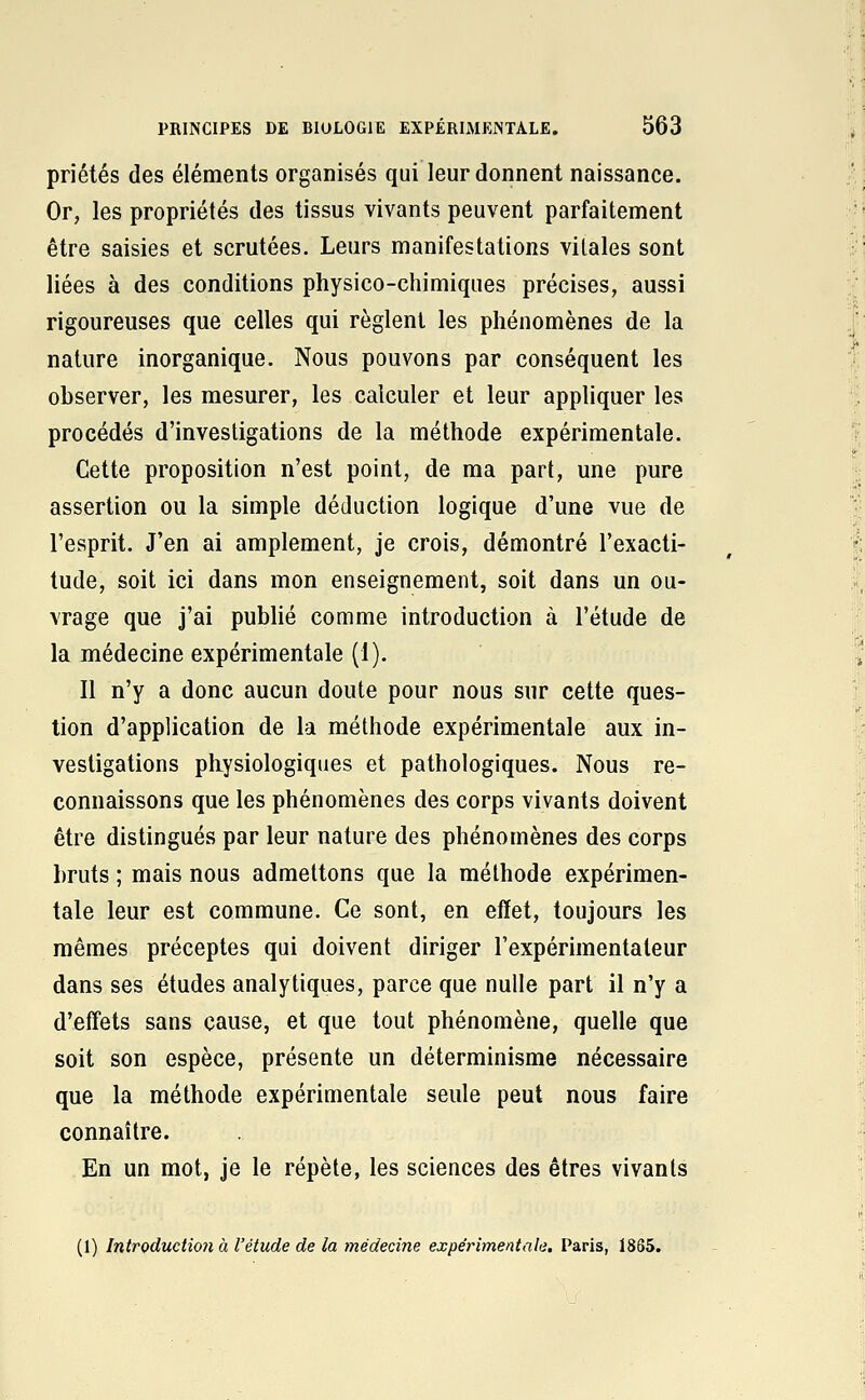 priétés des éléments organisés qui leur donnent naissance. Or, les propriétés des tissus vivants peuvent parfaitement être saisies et scrutées. Leurs manifestations vitales sont liées à des conditions physico-chimiques précises, aussi rigoureuses que celles qui règlent les phénomènes de la nature inorganique. Nous pouvons par conséquent les observer, les mesurer, les calculer et leur appliquer les procédés d'investigations de la méthode expérimentale. Cette proposition n'est point, de ma part, une pure assertion ou la simple déduction logique d'une vue de l'esprit. J'en ai amplement, je crois, démontré l'exacti- tude, soit ici dans mon enseignement, soit dans un ou- vrage que j'ai publié comme introduction à l'étude de la médecine expérimentale (1). Il n'y a donc aucun doute pour nous sur cette ques- tion d'application de la méthode expérimentale aux in- vestigations physiologiques et pathologiques. Nous re- connaissons que les phénomènes des corps vivants doivent être distingués par leur nature des phénomènes des corps bruts ; mais nous admettons que la méthode expérimen- tale leur est commune. Ce sont, en efïet, toujours les mêmes préceptes qui doivent diriger l'expérimentateur dans ses études analytiques, parce que nulle part il n'y a d'effets sans cause, et que tout phénomène, quelle que soit son espèce, présente un déterminisme nécessaire que la méthode expérimentale seule peut nous faire connaître. En un mot, je le répète, les sciences des êtres vivants (1) Introduction à l'étude de la médecine expérimentale. Paris, 1865.