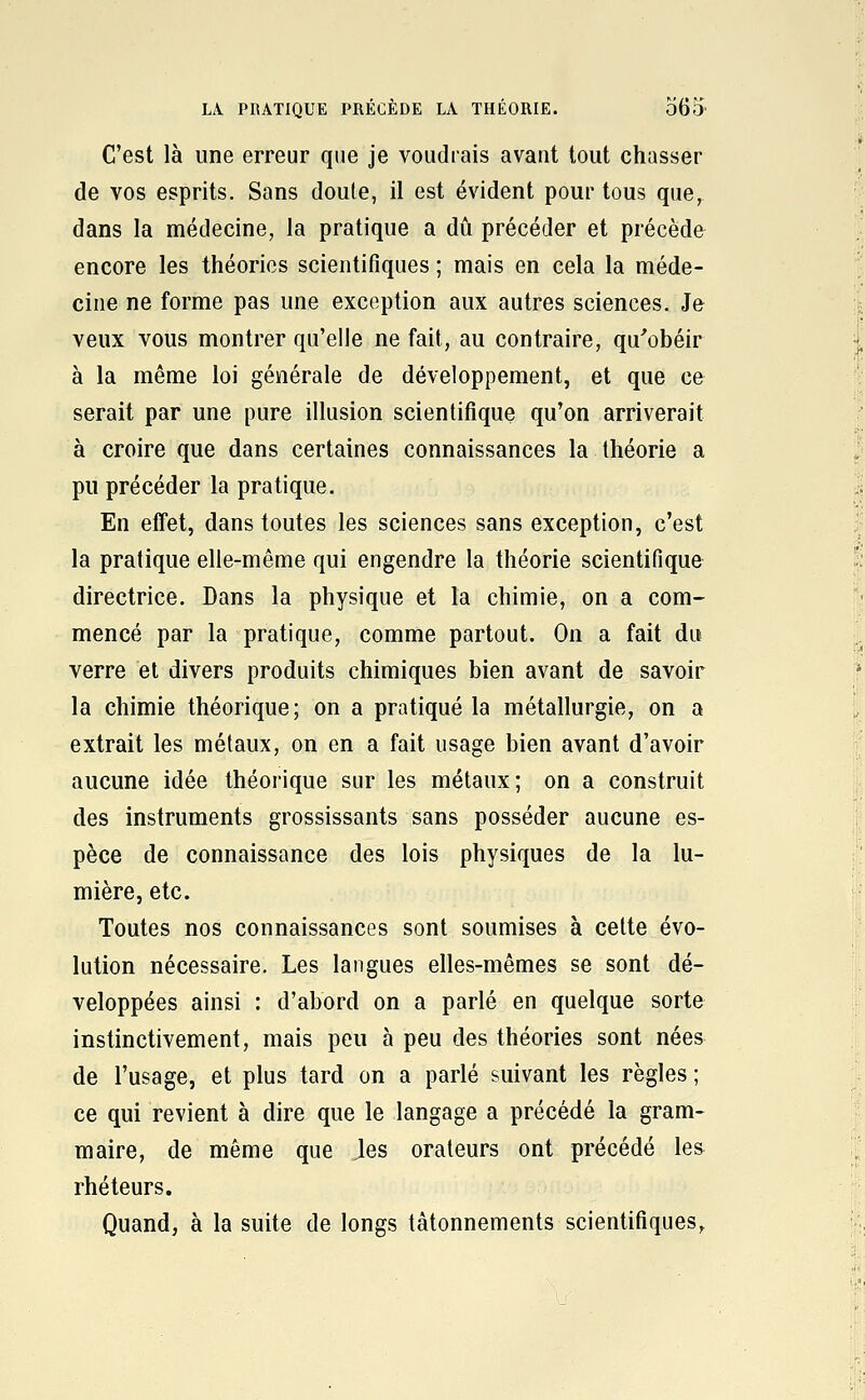 LA PRATIQUE PRÉCÈDE LA THÉORIE. o65' C'est là une erreur que je voudrais avant tout chasser de vos esprits. Sans doule, il est évident pour tous que, dans la médecine, la pratique a dû précéder et précède encore les théories scientifiques ; mais en cela la méde- cine ne forme pas une exception aux autres sciences. Je veux vous montrer qu'elle ne fait, au contraire, qu'obéir à la même loi générale de développement, et que ce serait par une pure illusion scientifique qu'on arriverait à croire que dans certaines connaissances la théorie a pu précéder la pratique. En effet, dans toutes les sciences sans exception, c'est la pratique elle-même qui engendre la théorie scientifique directrice. Dans la physique et la chimie, on a com- mencé par la pratique, comme partout. On a fait du verre et divers produits chimiques bien avant de savoir la chimie théorique; on a pratiqué la métallurgie, on a extrait les métaux, on en a fait usage bien avant d'avoir aucune idée théorique sur les métaux; on a construit des instruments grossissants sans posséder aucune es- pèce de connaissance des lois physiques de la lu- mière, etc. Toutes nos connaissances sont soumises à cette évo- lution nécessaire. Les langues elles-mêmes se sont dé- veloppées ainsi : d'abord on a parlé en quelque sorte instinctivement, mais peu à peu des théories sont nées de l'usage, et plus tard on a parlé suivant les règles ; ce qui revient à dire que le langage a précédé la gram- maire, de même que les orateurs ont précédé les rhéteurs. Quand, à la suite de longs tâtonnements scientifiques.