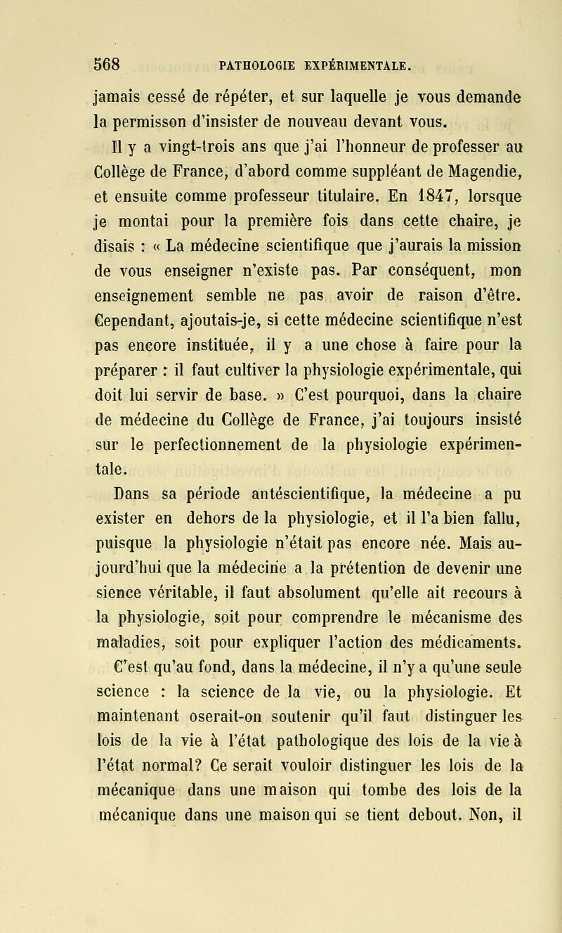 jamais cessé de répéter, et sur laquelle je vous demande la permisson d'insister de nouveau devant vous. Il y a vingt-lrois ans que j'ai l'honneur de professer au Collège de France, d'abord comme suppléant de Magendie, et ensuite comme professeur titulaire. En 1847, lorsque je montai pour la première fois dans cette chaire, je disais : « La médecine scientifique que j'aurais la mission de vous enseigner n'existe pas. Par conséquent, mon enseignement semble ne pas avoir de raison d'être. Cependant, ajoutais-je, si cette médecine scientifique n'est pas encore instituée^ il y a une chose à faire pour la préparer r il faut cultiver la physiologie expérimentale, qui doit lui servir de base. » C'est pourquoi, dans la chaire de médecine du Collège de France, j'ai toujours insisté sur le perfectionnement de la physiologie expérimen- tale. Dans sa période antéscientifîque, la médecine a pu exister en dehors de la physiologie, et il l'a bien fallu, puisque la physiologie n'était pas encore née. Mais au- jourd'hui que la médecine a la prétention de devenir une sience véritable, il faut absolument qu'elle ait recours à la physiologie, soit pour comprendre le mécanisme des maladies, soit pour expliquer l'action des médicaments. C'est qu'au fond, dans la médecine, il n'y a qu'une seule science : la science de la vie, ou la physiologie. Et maintenant oserait-on soutenir qu'il faut distinguer les lois de la vie à l'état pathologique des lois de la vie à l'état normal? Ce serait vouloir distinguer les lois de la mécanique dans une maison qui tombe des lois de la mécanique dans une maison qui se tient debout. Non, il