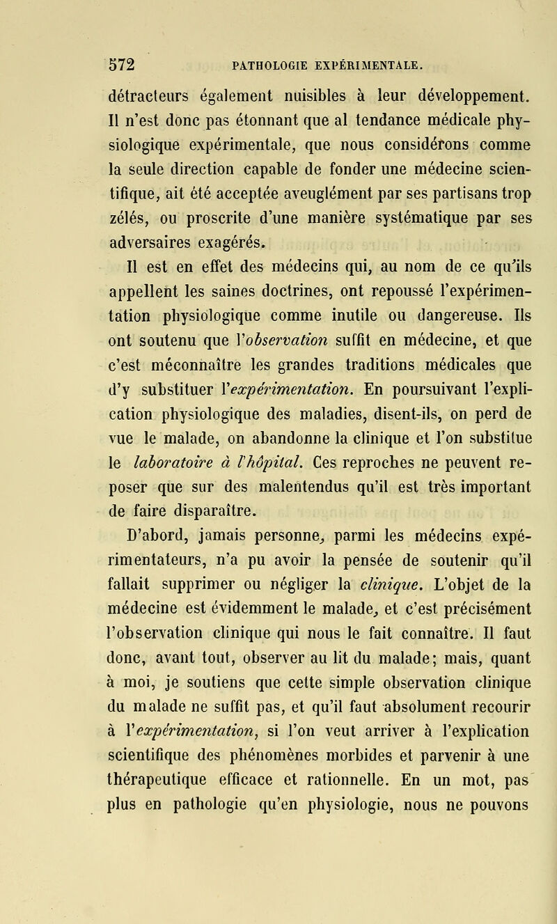 détracteurs également nuisibles à leur développement. Il n'est donc pas étonnant que al tendance médicale phy- siologique expérimentale, que nous considérons comme la seule direction capable de fonder une médecine scien- tifique, ait été acceptée aveuglément par ses partisans trop zélés, ou proscrite d'une manière systématique par ses adversaires exagérés. Il est en effet des médecins qui, au nom de ce qu'ils appellent les saines doctrines, ont repoussé l'expérimen- tation physiologique comme inutile ou dangereuse. Ils ont soutenu que Vobservation suffit en médecine, et que c'est méconnaître les grandes traditions médicales que d'y substituer Vexpérimentation. En poursuivant l'expli- cation physiologique des maladies, disent-ils, on perd de vue le malade, on abandonne la clinique et l'on substitue le laboratoire à Ihôpital. Ces reproches ne peuvent re- poser que sur des malentendus qu'il est très important de faire disparaître. D'abord, jamais personne^ parmi les médecins expé- rimentateurs, n'a pu avoir la pensée de soutenir qu'il fallait supprimer ou négliger la clinique. L'objet de la médecine est évidemment le malade^ et c'est précisément l'observation clinique qui nous le fait connaître. Il faut donc, avant tout, observer au lit du malade; mais, quant à moi, je soutiens que cette simple observation clinique du malade ne suffît pas, et qu'il faut absolument recourir à \ expérimentation, si l'on veut arriver à l'explication scientifique des phénomènes morbides et parvenir à une thérapeutique efficace et rationnelle. En un mot, pas plus en pathologie qu'en physiologie, nous ne pouvons