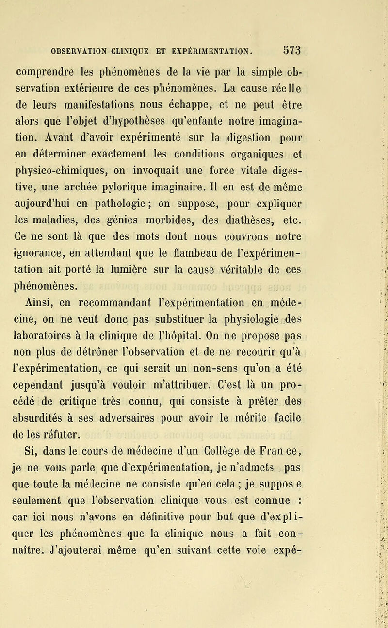 comprendre les phénomènes de la vie par la simple ob- servation extérieure de ces phénomènes. La cause réelle de leurs manifestations nous échappe, et ne peut être alors que l'objet d'hypothèses qu'enfante notre imagina- tion. Avant d'avoir expérimenté sur la digestion pour en déterminer exactement les conditions organiques et physico-chimiques, on invoquait une force vitale diges- tive, une archée pylorique imaginaire. Il en est de même aujourd'hui en pathologie ; on suppose, pour expliquer les maladies, des génies morbides, des diathèses, etc. Ce ne sont là que des mots dont nous couvrons notre ignorance, en attendant que le flambeau de l'expérimen- tation ait porté la lumière sur la cause véritable de ces phénomènes. Ainsi, en recommandant l'expérimentation en méde- cine, on ne veut donc pas substituer la physiologie des laboratoires à la chnique de l'hôpital. On ne propose pas non plus de détrôner l'observation et de ne recourir qu'à l'expérimentation, ce qui serait un non-sens qu'on a été cependant jusqu'à vouloir m'attribuer. C'est là un pro- cédé de critique très connu, qui consiste à prêter des absurdités à ses adversaires pour avoir le mérite facile de les réfuter. Si, dans le cours de médecine d'un Collège de France, je ne vous parle que d'expérimentation, je n'admets pas que toute la médecine ne consiste qu'en cela ; je suppos e seulement que l'observation clinique vous est connue : car ici nous n'avons en définitive pour but que d'expli- quer les phénomènes que la clinique nous a fait con- naître. J'ajouterai même qu'en suivant cette voie expé-