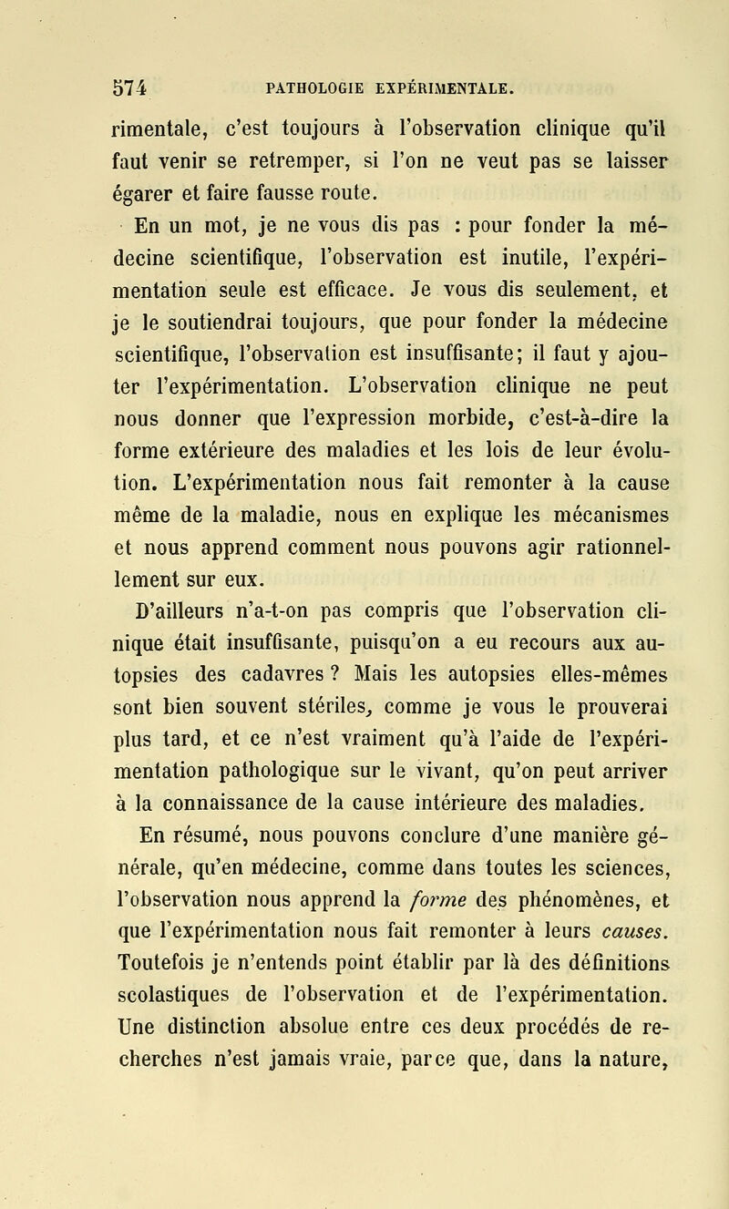 rimentale, c'est toujours à l'observation clinique qu'il faut venir se retremper, si l'on ne veut pas se laisser égarer et faire fausse route. En un mot, je ne vous dis pas : pour fonder la mé- decine scientifique, l'observation est inutile, l'expéri- mentation seule est efficace. Je vous dis seulement, et je le soutiendrai toujours, que pour fonder la médecine scientifique, l'observation est insuffisante; il faut y ajou- ter l'expérimentation. L'observation clinique ne peut nous donner que l'expression morbide, c'est-à-dire la forme extérieure des maladies et les lois de leur évolu- tion. L'expérimentation nous fait remonter à la cause même de la maladie, nous en explique les mécanismes et nous apprend comment nous pouvons agir rationnel- lement sur eux. D'ailleurs n'a-t-on pas compris que l'observation cli- nique était insuffisante, puisqu'on a eu recours aux au- topsies des cadavres ? Mais les autopsies elles-mêmes sont bien souvent stériles^ comme je vous le prouverai plus tard, et ce n'est vraiment qu'à l'aide de l'expéri- mentation pathologique sur le vivant, qu'on peut arriver à la connaissance de la cause intérieure des maladies. En résumé, nous pouvons conclure d'une manière gé- nérale, qu'en médecine, comme dans toutes les sciences, l'observation nous apprend la forme des phénomènes, et que l'expérimentation nous fait remonter à leurs causes. Toutefois je n'entends point établir par là des définitions scolastiques de l'observation et de l'expérimentation. Une distinction absolue entre ces deux procédés de re- cherches n'est jamais vraie, parce que, dans la nature.