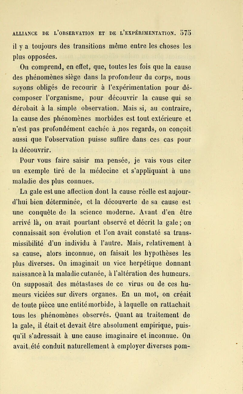 il y a toujours des transitions même entre les choses les plus opposées. On comprend, en effet, que, toutes les fois que la cause des phénomènes siège dans la profondeur du corps, nous soyons obligés de recourir à l'expérimentation pour dé- composer l'organisme, pour découvrir la cause qui se dérobait à la simple observation. Mais si, au contraire, la cause des phénomènes morbides est tout extérieure et n'est pas profondément cachée à .nos regards, on conçoit aussi que l'observation puisse suffire dans ces cas pour la découvrir. Pour vous faire saisir ma pensée, je vais vous citer un exemple tiré de la médecine et s'appliquant à une maladie des plus connues. La gale est une affection dont la cause réelle est aujour- d'hui bien déterminée, et la découverte de sa cause est une conquête de la science moderne. Avant d'en être arrivé là, on avait pourtant observé et décrit la gale ; on connaissait son évolution et l'on avait constaté sa trans- missibilité d'un individu à l'autre. Mais, relativement à sa cause, alors inconnue, on faisait les hypothèses les plus diverses. On imaginait un vice herpétique donnant naissance à la maladie cutanée, à l'altération des humeurs. On supposait des métastases de ce virus ou de ces hu- meurs viciées sur divers organes. En un mot, on créait de toute pièce une entité morbide, à laquelle on rattachait tous les phénomènes observés. Quant au traitement de la gale, il était et devait être absolument empirique, puis- qu'il s'adressait à une cause imaginaire et inconnue. On avaitvété conduit naturellement à employer diverses pom-