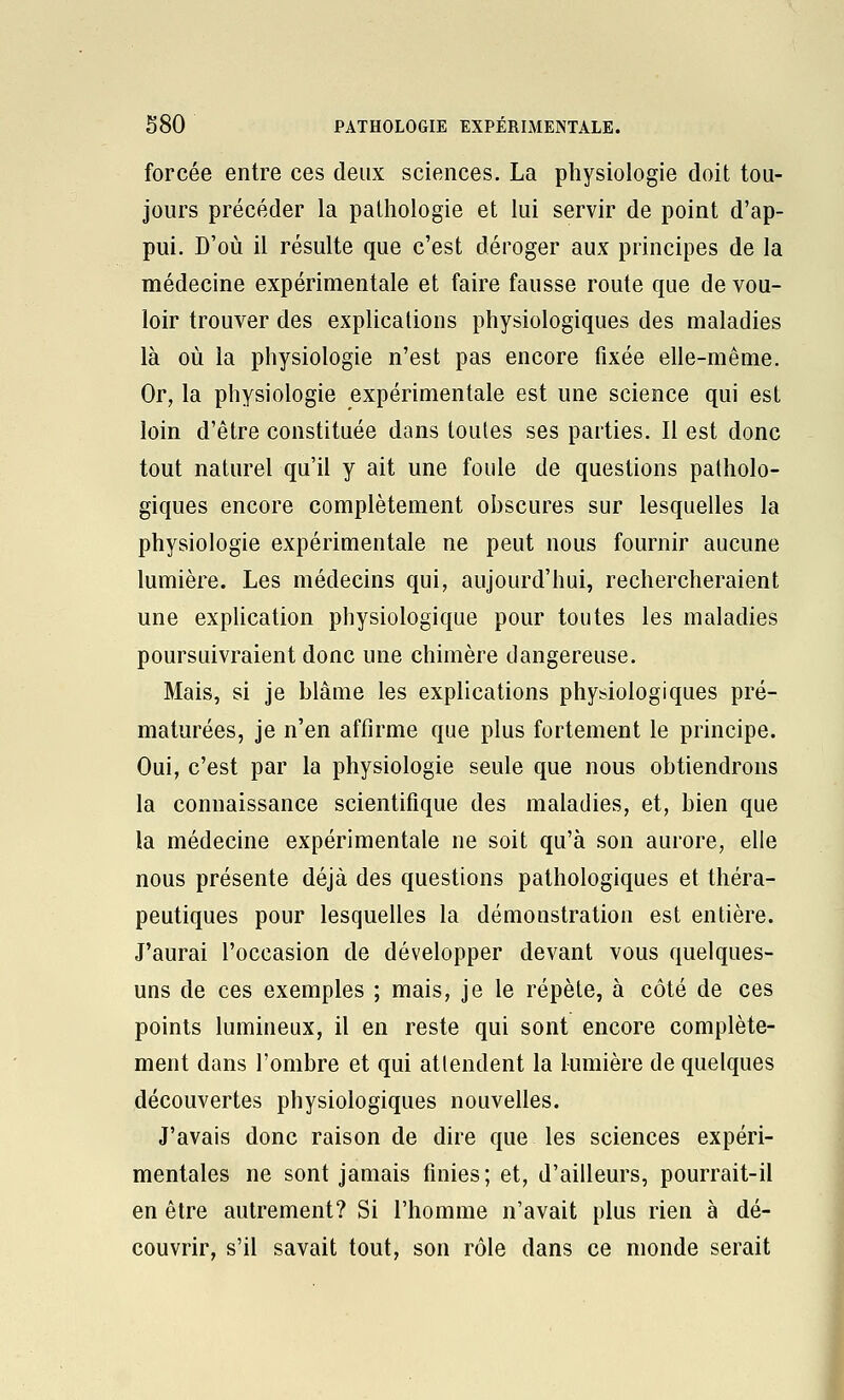 forcée entre ces deux sciences. La physiologie doit tou- jours précéder la pathologie et lui servir de point d'ap- pui. D'où il résulte que c'est déroger aux principes de la médecine expérimentale et faire fausse route que de vou- loir trouver des explications physiologiques des maladies là où la physiologie n'est pas encore fixée elle-même. Or, la physiologie expérimentale est une science qui est loin d'être constituée dans toutes ses parties. Il est donc tout naturel qu'il y ait une foule de questions patholo- giques encore complètement obscures sur lesquelles la physiologie expérimentale ne peut nous fournir aucune lumière. Les médecins qui, aujourd'hui, rechercheraient une exphcation physiologique pour toutes les maladies poursuivraient donc une chimère dangereuse. Mais, si je blâme les explications physiologiques pré- maturées, je n'en affirme que plus fortement le principe. Oui, c'est par la physiologie seule que nous obtiendrons la connaissance scientifique des maladies, et, bien que la médecine expérimentale ne soit qu'à son aurore, elle nous présente déjà des questions pathologiques et théra- peutiques pour lesquelles la démonstration est entière. J'aurai l'occasion de développer devant vous quelques- uns de ces exemples ; mais, je le répète, à côté de ces points lumineux, il en reste qui sont encore complète- ment dans l'ombre et qui attendent la lumière de quelques découvertes physiologiques nouvelles. J'avais donc raison de dire que les sciences expéri- mentales ne sont jamais finies; et, d'ailleurs, pourrait-il en être autrement? Si l'homme n'avait plus rien à dé- couvrir, s'il savait tout, son rôle dans ce monde serait