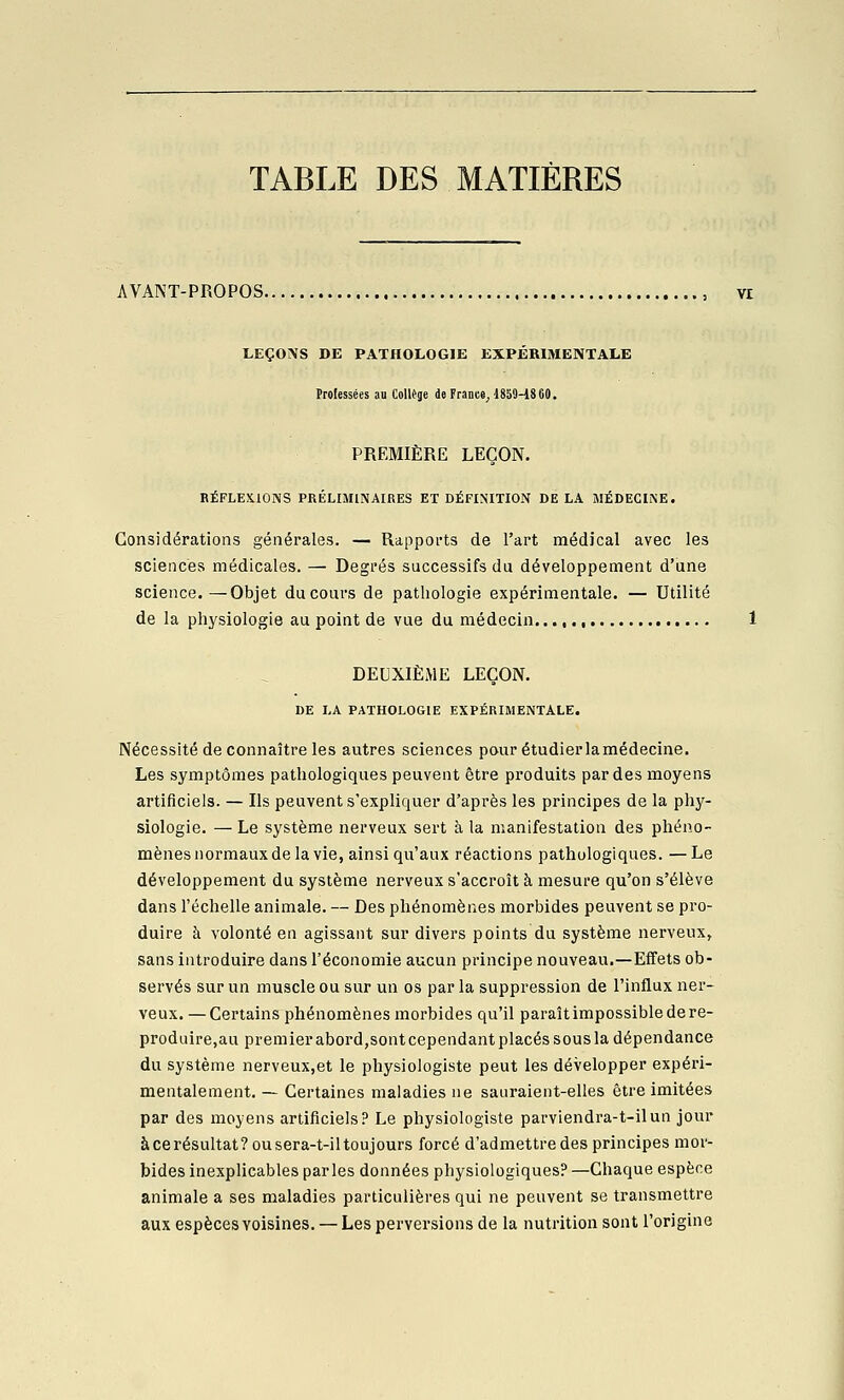 TABLE DES MATIÈRES AVANT-PROPOS. LEÇONS DE PATHOLOGIE EXPERIMENTALE Professées an Collège de France^ 1860-1860. PREMIÈRE LEÇON. BÉFLESIONS PRÉLIMINAIRES ET DÉFINITION DELA MÉDECINE. Considérations générales. — Rapports de l'art médical avec les sciences médicales. — Degrés successifs du développement d'une science.—Objet du cours de pathologie expérimentale. — Utilité de la physiologie au point de vue du médecin DEUXIÈME LEÇON. DE LA PATHOLOGIE EXPÉRIMENTALE. Nécessité de connaître les autres sciences pour étudier lamédecine. Les symptômes pathologiques peuvent être produits par des moyens artificiels. — Ils peuvent s'expliquer d'après les principes de la phy- siologie. — Le système nerveux sert à la manifestation des phéno- mènes normaux de la vie, ainsi qu'aux réactions pathologiques. — Le développement du système nerveux s'accroît à mesure qu'on s'élève dans l'échelle animale. — Des phénomènes morbides peuvent se pro- duire à volonté en agissant sur divers points du système nerveux, sans introduire dans l'économie aucun principe nouveau.—Effets ob- servés sur un muscle ou sur un os par la suppression de l'influx ner- veux. — Certains phénomènes morbides qu'il paraît impossible de re- produire,au premier abord,sont cependant placés sous la dépendance du système nerveux,et le physiologiste peut les développer expéri- mentalement. — Certaines maladies ne sauraient-elles être imitées par des moyens artificiels? Le physiologiste parviendra-t-ilun jour àcerésultat? ou sera-t-iltoujours forcé d'admettre des principes mor- bides inexplicables parles données physiologiques? —Chaque espèce animale a ses maladies particulières qui ne peuvent se transmettre aux espècesYoisines. — Les perversions de la nutrition sont l'origine