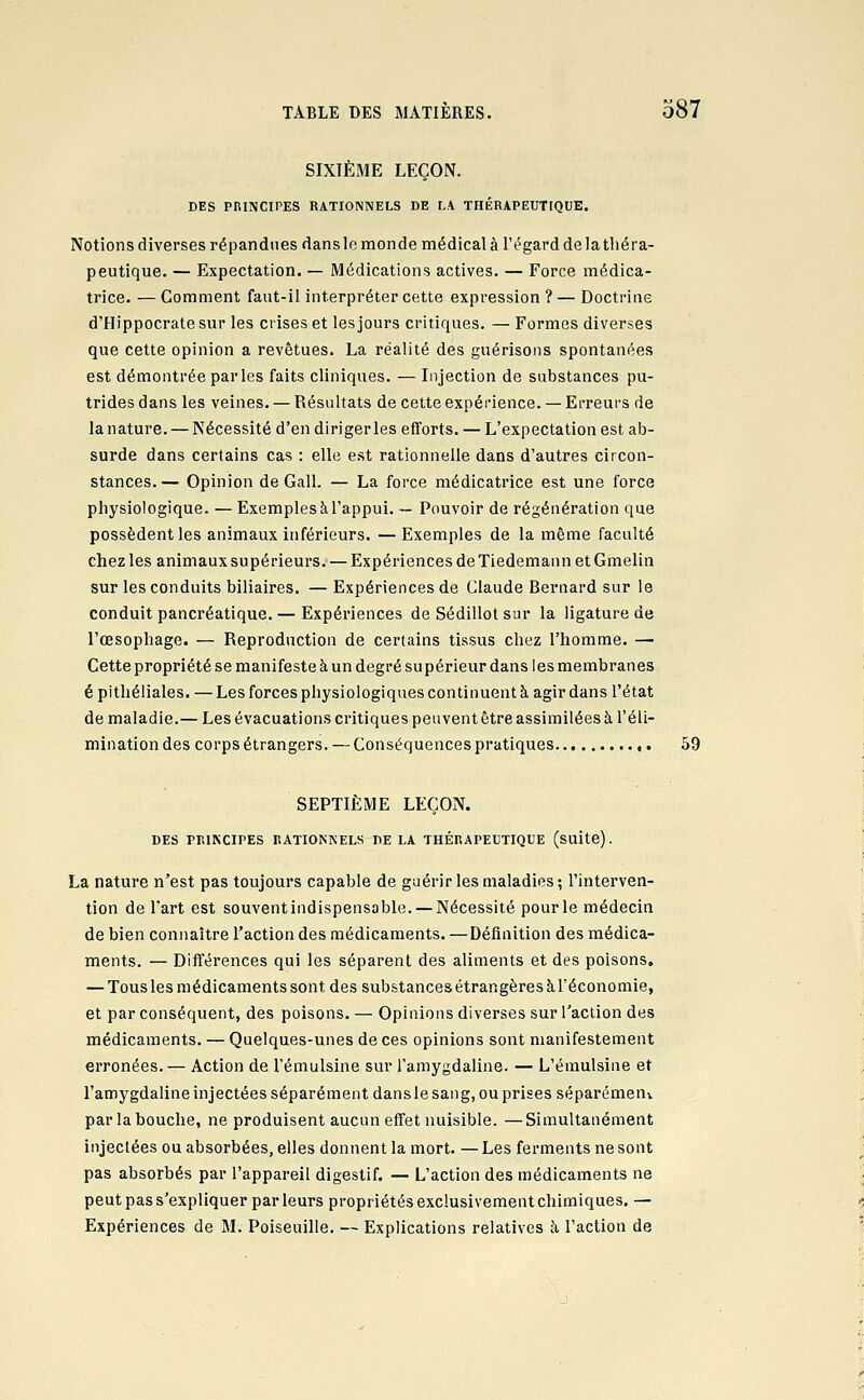 SIXIÈME LEÇON. DES PRINCIPES RATIONNELS DE LA THÉRAPEUTIQUE. Notions diverses répandues dans le mon de médical à l'égard de la théra- peutique. — Expectation. — Médications actives. — Force médica- trice. — Comment faut-il interpréter cette expression ? — Doctrine d'Hippocratesur les crises et les jours critiques. — Formes diverses que cette opinion a revêtues. La réalité des guérisons spontanées est démontrée parles faits cliniques. — Injection de substances pu- trides dans les veines. — Résultats de cette expérience. — Erreurs de lanature. — Nécessité d'en dirigerles efforts. — L'expectation est ab- surde dans certains cas : elle est rationnelle dans d'autres circon- stances.— Opinion de Gall. — La force médicatrice est une force physiologique. — Exemples à l'appui. — Pouvoir de régénération que possèdent les animaux inférieurs. — Exemples de la même faculté chez les animaux supérieurs. — Expériences de Tiedemann et Gmelin sur les conduits biliaires. — Expériences de Claude Bernard sur le conduit pancréatique. — Expériences de Sédillot sur la ligature de l'œsophage. — Reproduction de certains tissus chez l'homme. — Cette propriété se manifeste à un degré su périeur dans les membranes é pithéliales. — Les forces physiologiques continuent à agir dans l'état de maladie.— Les évacuations critiques peuvent être assimilées à l'éli- mination des corps étrangers. — Conséquences pratiques 59 SEPTIÈME LEÇON. DES PRINCIPES RATIONNELS DE LA THÉRAPEUTIQUE (suite). La nature n'est pas toujours capable de guérir les maladies; l'interven- tion de Tart est souventindispensable. — Nécessité pour le médecin de bien connaître l'action des médicaments. —Définition des médica- ments. — Différences qui les séparent des aliments et des poisons. — Tous les m édicaments sont des substances étrangères à Téconomie, et par conséquent, des poisons. — Opinions diverses sur l'action des médicaments. — Quelques-unes de ces opinions sont manifestement erronées. — Action de l'émulsine sur l'amygdaline. — L'émulsine et l'amygdaline injectées séparément dansle sang, ou prises séparémeuv par la bouche, ne produisent aucun effet nuisible. —Simultanément injectées ou absorbées, elles donnent la mort. — Les ferments ne sont pas absorbés par l'appareil digestif. — L'action des médicaments ne peut pas s'expliquer parleurs propriétés exclusivement chimiques. — Expériences de M. Poiseuille. — Explications relatives à l'action de