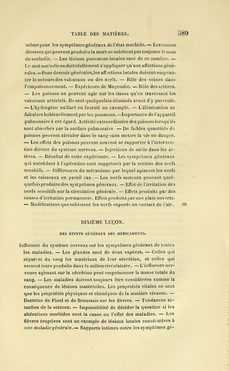 même pour les symptômes généraux de l'état morbide.— Les causes diverses qui peuvent produire la mort ne méritent pas toujours le nom •de maladie. — Les lésions purement locales sont de ce nombre. — Le mot ma/«(i?îe ne doit réellement s'appliquer qu'aux affections géné- rales.—Pour devenir générales,les aflfactions locales doivent emprun- ter le secours des vaisseaux ou des nerfs. — Rôle des veines dans l'empoisonnement. — Expérience de Magendie. — Rôle des artères. — Les poisons ne peuvent agir sur les tissus qu'en traversant les vaisseaux artériels. Ils sont quelquefois éliminés avant d'y parvenir. — L'iiydrogène sulfuré en fournit un exemple. — L'élimination se faitalors habituellement par les poumons.—Importance de l'appareil pulmonaire à cet égard. Activité extraordinaire des poisons lorsqu'ils sont absorbés par la surface pulmonaire. — De faibles quantités de poisons peuvent circuler dans le sang sans mettre la vie en danger. — Les effets des poisons peuvent souvent se rapporter à l'interven- tion directe du système nerveux. — Injections de sable dans les ar- tères. — Résultat de cette expérience. — Les symptômes généraux qui succèdent à l'opération sont supprimés par la section des nerfs sensitifs. — Différences du mécanisme par lequel agissent les nerfs et les vaisseaux en pareil cas. — Les nerfs moteurs peuvent quel- quefois produire des symptômes généraux. — Effet de l'irritation des nerfs sensitifs sur la circulation générale. — Effets produits par des causes d'irritation permanente. Effets produits par une plaie ouverte. — Modifications que subissent les nerfs exposés au contact de l'air. 90 DIXIÈME LEÇON. DES EFFETS GÉNÉRAUX DES MÉDICAMENTS. Influence du système nerveux sur les symptômes généraux de toutes les maladies. — Les glandes sont de deux espèces. — Celles qui séparent du sang les matériaux de leur sécrétion, et celles qui versent leurs produits dans le milieu circulatoire. —L'influence ner- veuse agissant sur la sécrétion peut empoisonner la masse totale du sang. — Les maladies doivent toujours être considérées comme la conséquence de lésions matérielles. Les propriétés vitales ne sont que les propriétés physiques et chimiques de la matière vivante. — Doctrine de Pinel et de Broussais sur les fièvres. — Tendances ac- tuelles de la science. — Impossibilité de décider la question si les altérations morbides sont la cause ou l'effet des maladies. — Les fièvres éruptives sont un exemple de lésions locales consécutives à une maladie générale.— Rapports intimes entre les symptômes gé-