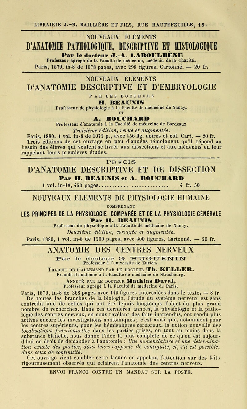 NOUVEAUX ÉLÉMENTS D'AMTOME PATHOLOGIQUE, DESCRIPTITE ET HISTOLOGIÛIJE Par le docteur «T.-A. L.ABOUIiBÈIVE Professeur agrégé de la Faculté de médecine, médecin de la Charité. Paris, 1879, in-8 de 1078 pages, avec 298 figures. Cartonné. — 20 fr. NOUVEAUX ÉLÉMENTS D'ANATOMIE DESCRIPTIVE ET D'EMBRYOLOGIE PAR LES DOCTEDRS H. BEAUIMS Professeur de physiologie à la Faculté de médecine de Nancy. ET A. BOUCHARD Professeur d'anatomie à la Faculté de médecine de Bordeaux Troisième édition, revue et augmentée. Paris, 1880. 1 vol. in-8 de 1072 p., avec 456 flg. noires et col. Cart. — 20 fr. Trois éditions de cet ouvrage en peu d'années témoignent qu'il répond au besoin des élèves qui veulent se livrer aux dissections et aux médecins en leur rappelant leurs premières études. D'ANATOMIE DESCRIPTIVE ET DE DISSECTION Par H. BEAU]\'Iii et A. BOUCHARD 1 voL in-18, 450 pages 4 fr. 50 NOUVEAUX ÉlEMENTS DE PHYSIOLOGIE HUMAINE COMPRENANT LES PRINCIPES DE LA PHYSIOLOGIE COMPARÉE ET OE LA PHYSIOLOGIE GÉNÉRALE Par H. BE:AUi\I!li Professeur de physiologie à la Faculté de médecine de Nancy. Deuxième éditio?i, corrigée et augmentée. Paris, 1880, 1 vol. in-8 de 1200 pages, avec 300 figures. Cartonné. — 20 fr. ANATOMIE DES CENTRES NERVEUX IPar le d.octe-u.r G-. HXTO-TTElSrilîT Professeur à l'université de Zurich. Traduit de l'allemand par le docteur Th. MEUUER. Ex-aide d'anatomie à la Faculté de médecine de Strasbourg. Annoté par le docteur llathias Duval^ Professeur agrégé à la Faculté de médecine de Paris. Paris, 1879, in-8 de 368 pages avec 149 figures intercalées dans le texte. — 8 fr De toutes les branches de la biologie, l'étude du système nerveux est sans contredit une de celles qui ont été depuis longtemps l'objet du plus gi'and nombre de recherches. Dans ces dernières années, la physiologie et la patho- logie des centres nerveux, en nous révélant des faits inattendus, ont rendu plus actives encore les investigations anatomiques ; c'est ainsi que, notamment pour les centres supérieurs, pour les hémisphères cérébraux, la notion nouvelle des localisations fonctionnelles dans les parties grises, ou tout au moins dans la substance blanche, nous donne l'idée la plus complète de ce qu'on est aujour- d'hui en droit de demander à l'anatomie : Une nomenclature et une détermina- tion exacte des parties, dans leurs rapports de contiguité, et, s'il est possible, dans ceux de continuité. Cet ouvrage vient combler cette lacune en appelant l'attention sur des faits rigoureusement observés qui éclairent l'anatomie des centres nerveux.