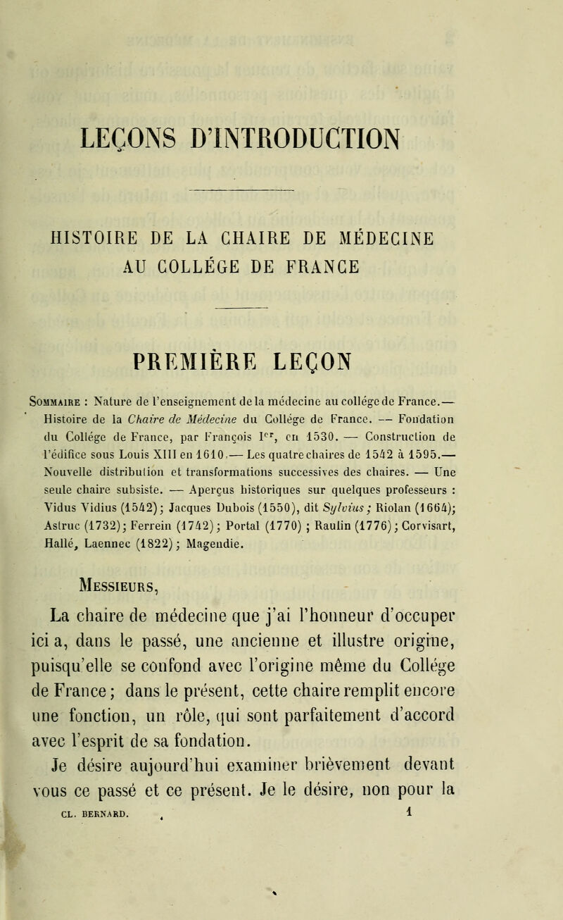 LEÇONS D'INTRODUCTION HISTOIRE DE LA CHAIRE DE MÉDECINE AU COLLEGE DE FRANCE PREMIÈRE LEÇON Sommaire : Nature de l'enseignement delà médecine au collège de France.— Histoire de la Chaire de Médecine du Collège de France. — Fondation du Collège de France, par François 1er, en 1530. — Construction de l'édifice sous Louis XIII en 1610,— Les quatre chaires de 15/12 à 1595.— Nouvelle distribution et transformations successives des chaires. — Une seule chaire subsiste. — Aperçus historiques sur quelques professeurs : Vidus Vidius (1542); Jacques Dubois (1550), dit Sylvius ; Riolan (1664); Astruc (1732); Ferrein (1742); Portai (1770) ; Raulin (1776); Corvisart, Halle, Laennec (1822); Magendie. Messieurs, La chaire de médecine que j'ai l'honneur d'occuper ici a, dans le passé, une ancienne et illustre origine, puisqu'elle se confond avec l'origine même du Collège de France ; dans le présent, cette chaire remplit encore une fonction, un rôle, qui sont parfaitement d'accord avec l'esprit de sa fondation. Je désire aujourd'hui examiner brièvement devant vous ce passé et ce présent. Je le désire, non pour la