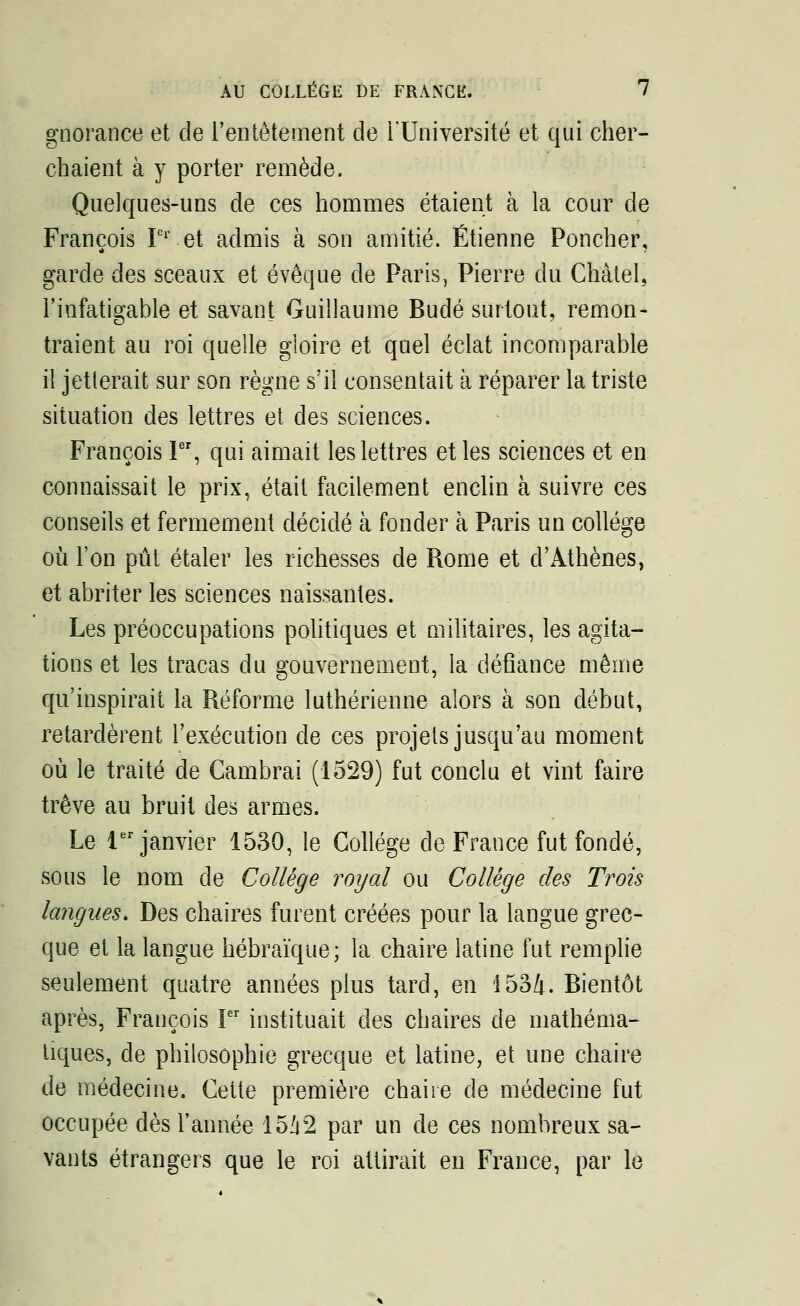 gnorance et de l'entêtement de l'Université et qui cher- chaient à y porter remède. Quelques-uns de ces hommes étaient à la cour de François Ier et admis à son amitié. Etienne Poncher, garde des sceaux et évoque de Paris, Pierre du Châtel, l'infatigable et savant Guillaume Budé surtout, remon- traient au roi quelle gloire et quel éclat incomparable il jetterait sur son règne s'il consentait à réparer la triste situation des lettres et des sciences. François Ier, qui aimait les lettres et les sciences et en connaissait le prix, était facilement enclin à suivre ces conseils et fermement décidé à fonder à Paris un collège où l'on pût étaler les richesses de Rome et d'Athènes, et abriter les sciences naissantes. Les préoccupations politiques et militaires, les agita- tions et les tracas du gouvernement, la défiance même qu'inspirait la Réforme luthérienne alors à son début, retardèrent l'exécution de ces projets jusqu'au moment où le traité de Cambrai (1529) fut conclu et vint faire trêve au bruit des armes. Le 1er janvier 1530, le Collège de France fut fondé, sous le nom de Collège royal ou Collège des Trois langues. Des chaires furent créées pour la langue grec- que et la langue hébraïque; la chaire latine fut remplie seulement quatre années plus tard, en 1534. Bientôt après, François Ier instituait des chaires de mathéma- tiques, de philosophie grecque et latine, et une chaire de médecine. Cette première chaire de médecine fut occupée dès l'année 1542 par un de ces nombreux sa- vants étrangers que le roi attirait en France, par le