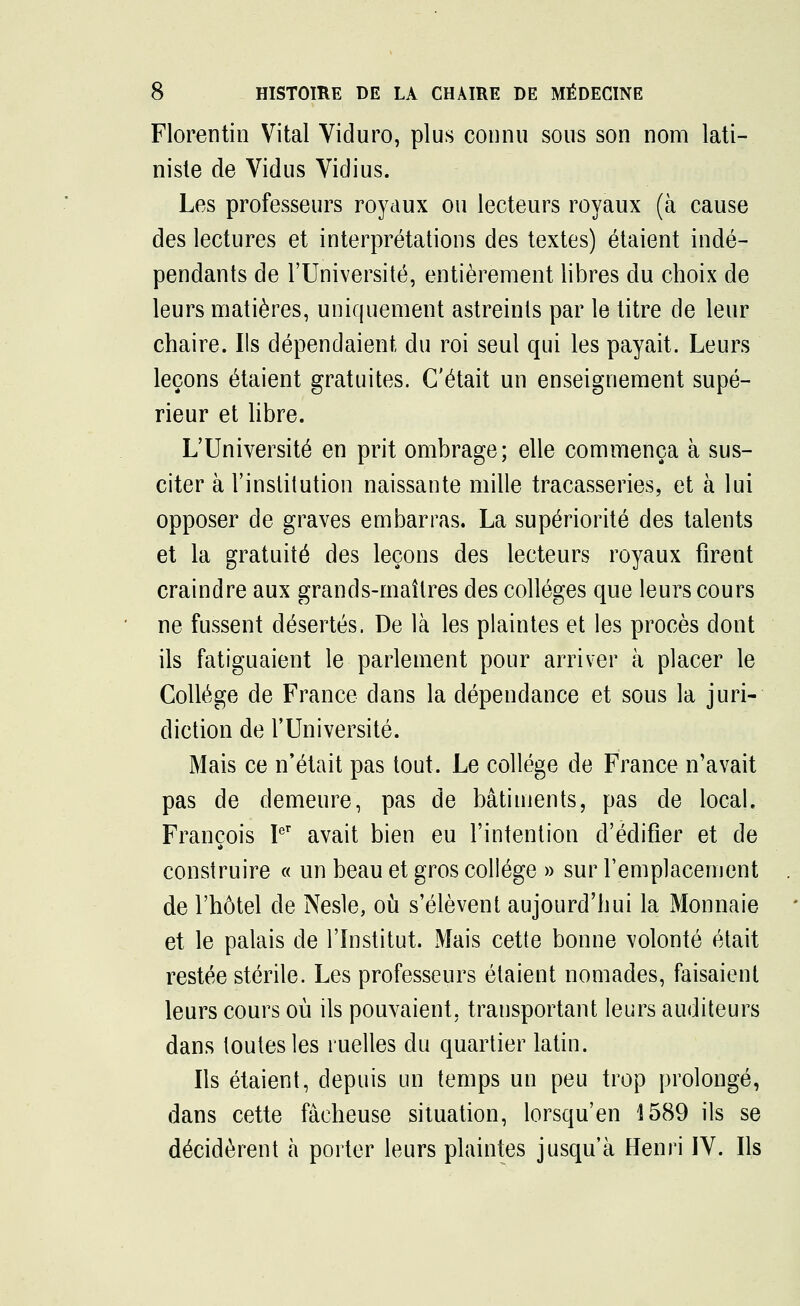 Florentin Vital Viduro, plus connu sous son nom lati- niste de Vidus Vidius. Les professeurs royaux ou lecteurs royaux (à cause des lectures et interprétations des textes) étaient indé- pendants de l'Université, entièrement libres du choix de leurs matières, uniquement astreints par le titre de leur chaire. Ils dépendaient du roi seul qui les payait. Leurs leçons étaient gratuites. C'était un enseignement supé- rieur et libre. L'Université en prit ombrage; elle commença à sus- citer à l'institution naissante mille tracasseries, et à lui opposer de graves embarras. La supériorité des talents et la gratuité des leçons des lecteurs royaux firent craindre aux grands-maîtres des collèges que leurs cours ne fussent désertés. De là les plaintes et les procès dont ils fatiguaient le parlement pour arriver à placer le Collège de France dans la dépendance et sous la juri- diction de l'Université. Mais ce n'était pas tout. Le collège de France n'avait pas de demeure, pas de bâtiments, pas de local. François Ier avait bien eu l'intention d'édifier et de construire « un beau et gros collège » sur l'emplacement de l'hôtel de Nesle, où s'élèvent aujourd'hui la Monnaie et le palais de l'Institut. Mais cette bonne volonté était restée stérile. Les professeurs étaient nomades, faisaient leurs cours où ils pouvaient, transportant leurs auditeurs dans toutes les ruelles du quartier latin. Ils étaient, depuis un temps un peu trop prolongé, dans cette fâcheuse situation, lorsqu'en 1589 ils se décidèrent à porter leurs plaintes jusqu'à Henri IV. Ils