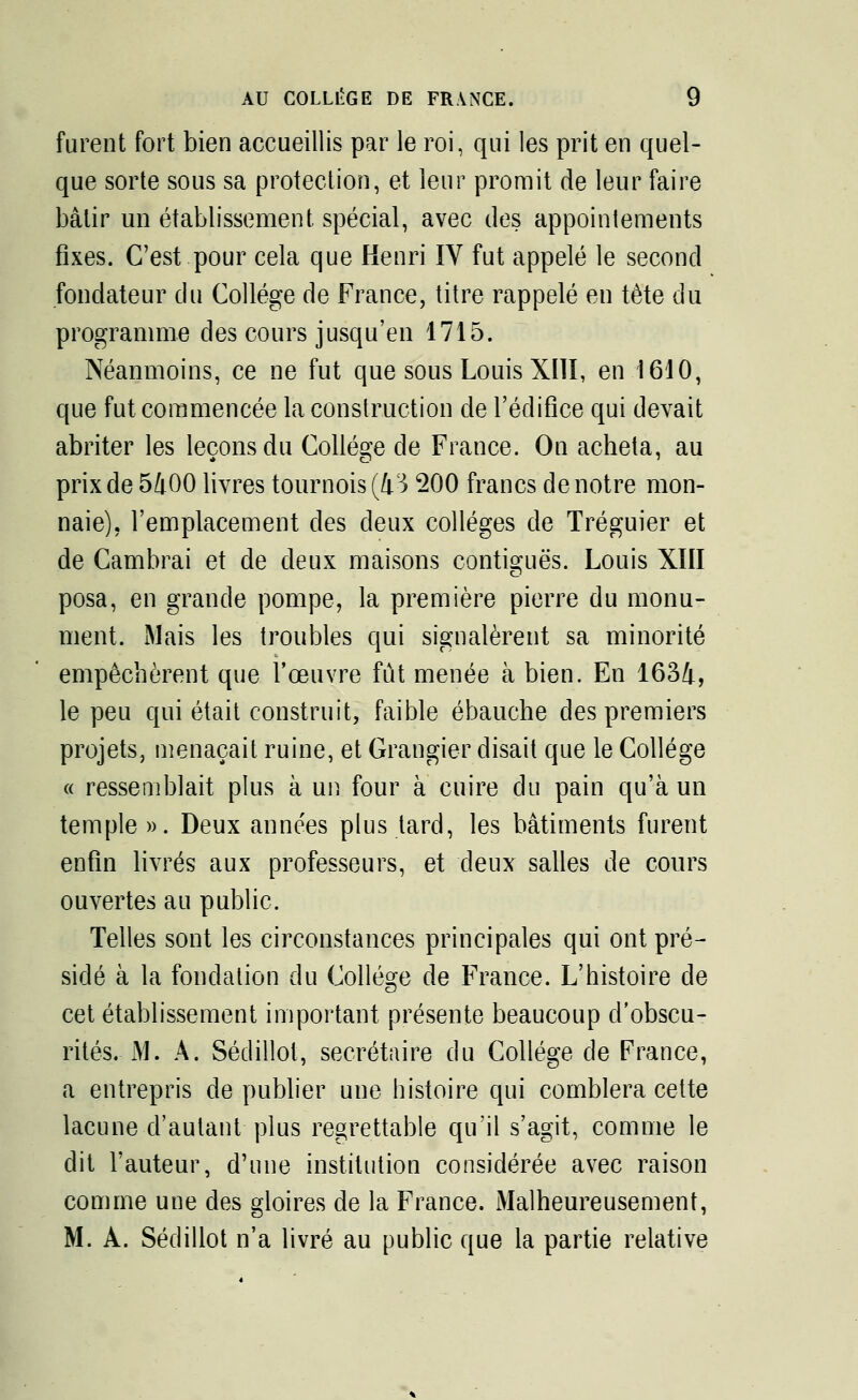 furent fort bien accueillis par le roi, qui les prit en quel- que sorte sous sa protection, et leur promit de leur faire bâtir un établissement spécial, avec des appointements fixes. C'est pour cela que Henri IV fut appelé le second fondateur du Collège de France, titre rappelé en tète du programme des cours jusqu'en 1715. Néanmoins, ce ne fut que sous Louis XIII, en 1610, que fut commencée la construction de l'édifice qui devait abriter les leçons du Collège de France. On acheta, au prix de 5400 livres tournois (43 200 francs de notre mon- naie), l'emplacement des deux collèges de Tréguier et de Cambrai et de deux maisons contiguës. Louis XIII posa, en grande pompe, la première pierre du monu- ment. Mais les troubles qui signalèrent sa minorité empêchèrent que l'œuvre fût menée à bien. En 1634, le peu qui était construit, faible ébauche des premiers projets, menaçait ruine, et Grangier disait que le Collège « ressemblait plus à un four à cuire du pain qu'à un temple ». Deux anne'es plus lard, les bâtiments furent enfin livrés aux professeurs, et deux salles de cours ouvertes au public. Telles sont les circonstances principales qui ont pré- sidé à la fondation du Collège de France. L'histoire de cet établissement important présente beaucoup d'obscu- rités. M. A. Sédillot, secrétaire du Collège de France, a entrepris de publier une histoire qui comblera cette lacune d'autant plus regrettable qu'il s'agit, comme le dit l'auteur, d'une institution considérée avec raison comme une des gloires de la France. Malheureusement, M. A. Sédillot n'a livré au public que la partie relative